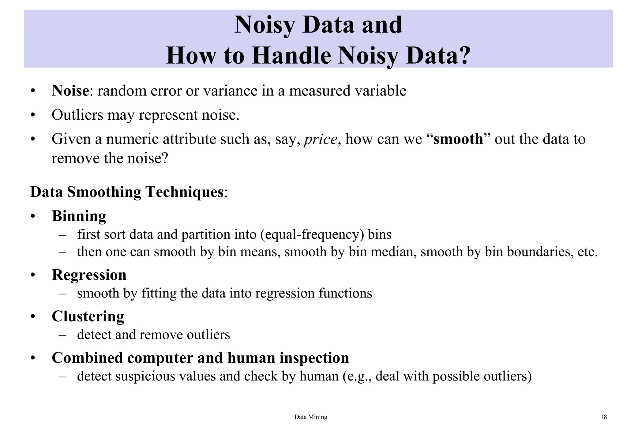 Noisy Data and
How to Handle Noisy Data?
• Noise: random error or variance in a measured variable
• Outliers may represent noise.
• Given a numeric attribute such as, say, price, how can we “smooth” out the data to
remove the noise?
Data Smoothing Techniques:
• Binning
– first sort data and partition into (equal-frequency) bins
– then one can smooth by bin means, smooth by bin median, smooth by bin boundaries, etc.
• Regression
– smooth by fitting the data into regression functions
• Clustering
– detect and remove outliers
• Combined computer and human inspection
– detect suspicious values and check by human (e.g., deal with possible outliers)
Data Mining 18
 