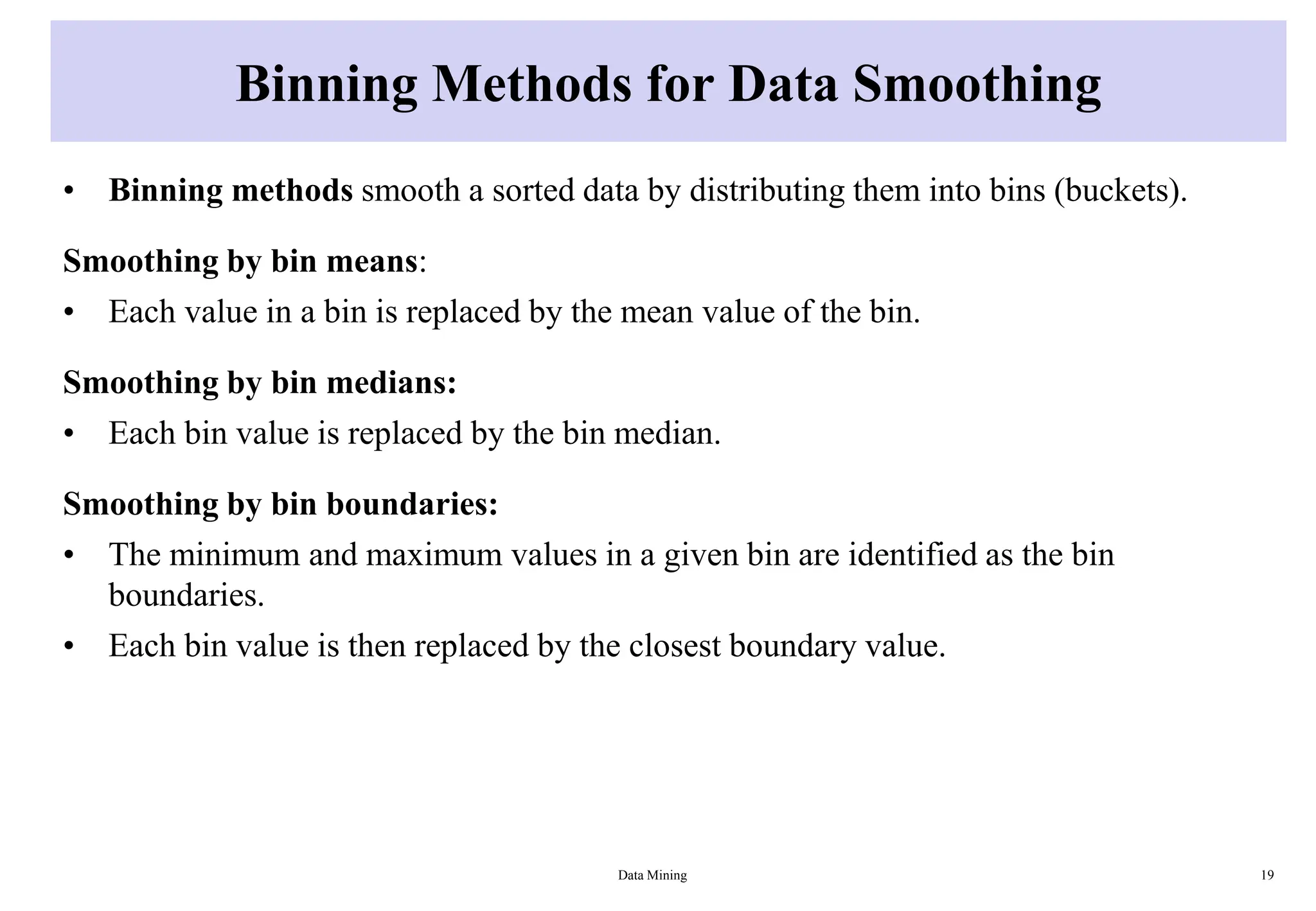 Binning Methods for Data Smoothing
• Binning methods smooth a sorted data by distributing them into bins (buckets).
Smoothing by bin means:
• Each value in a bin is replaced by the mean value of the bin.
Smoothing by bin medians:
• Each bin value is replaced by the bin median.
Smoothing by bin boundaries:
• The minimum and maximum values in a given bin are identified as the bin
boundaries.
• Each bin value is then replaced by the closest boundary value.
Data Mining 19
 
