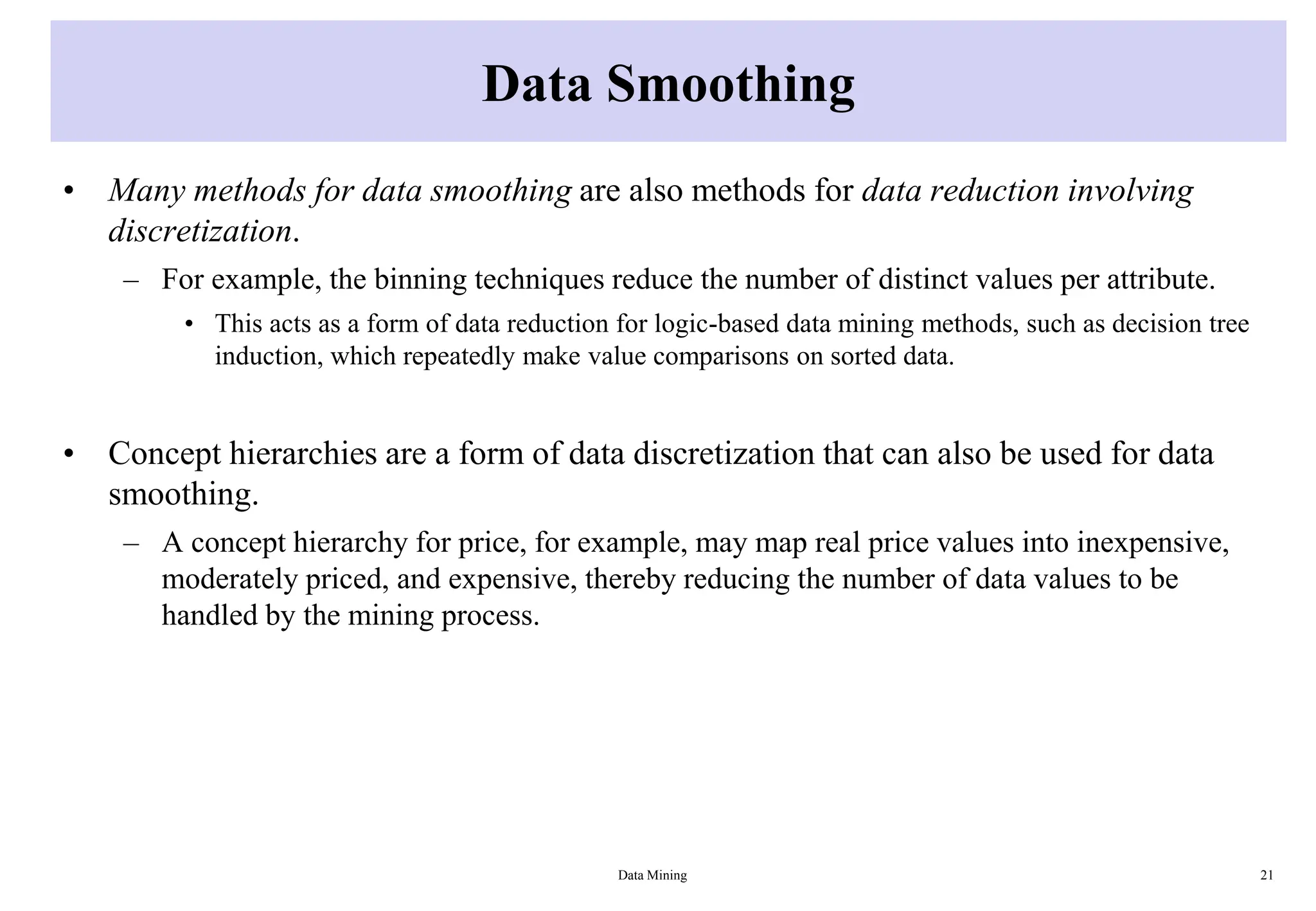 Data Smoothing
• Many methods for data smoothing are also methods for data reduction involving
discretization.
– For example, the binning techniques reduce the number of distinct values per attribute.
• This acts as a form of data reduction for logic-based data mining methods, such as decision tree
induction, which repeatedly make value comparisons on sorted data.
• Concept hierarchies are a form of data discretization that can also be used for data
smoothing.
– A concept hierarchy for price, for example, may map real price values into inexpensive,
moderately priced, and expensive, thereby reducing the number of data values to be
handled by the mining process.
Data Mining 21
 