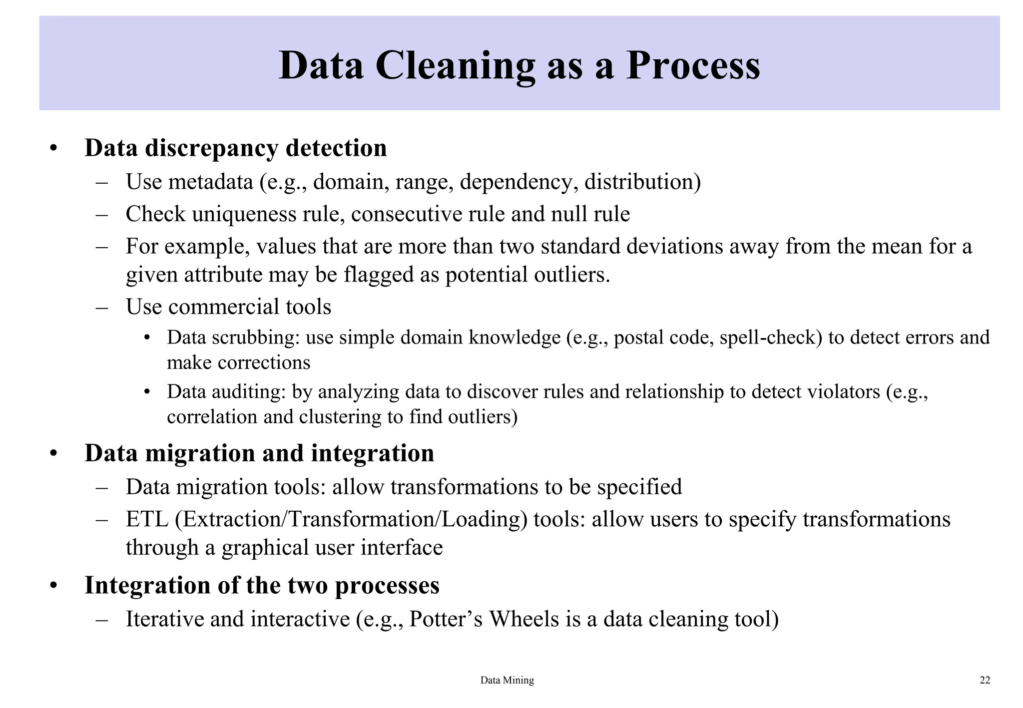 Data Cleaning as a Process
• Data discrepancy detection
– Use metadata (e.g., domain, range, dependency, distribution)
– Check uniqueness rule, consecutive rule and null rule
– For example, values that are more than two standard deviations away from the mean for a
given attribute may be flagged as potential outliers.
– Use commercial tools
• Data scrubbing: use simple domain knowledge (e.g., postal code, spell-check) to detect errors and
make corrections
• Data auditing: by analyzing data to discover rules and relationship to detect violators (e.g.,
correlation and clustering to find outliers)
• Data migration and integration
– Data migration tools: allow transformations to be specified
– ETL (Extraction/Transformation/Loading) tools: allow users to specify transformations
through a graphical user interface
• Integration of the two processes
– Iterative and interactive (e.g., Potter’s Wheels is a data cleaning tool)
Data Mining 22
 