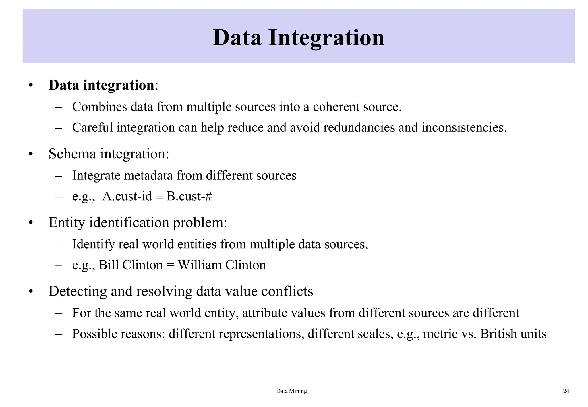 Data Integration
• Data integration:
– Combines data from multiple sources into a coherent source.
– Careful integration can help reduce and avoid redundancies and inconsistencies.
• Schema integration:
– Integrate metadata from different sources
– e.g., A.cust-id  B.cust-#
• Entity identification problem:
– Identify real world entities from multiple data sources,
– e.g., Bill Clinton = William Clinton
• Detecting and resolving data value conflicts
– For the same real world entity, attribute values from different sources are different
– Possible reasons: different representations, different scales, e.g., metric vs. British units
Data Mining 24
 