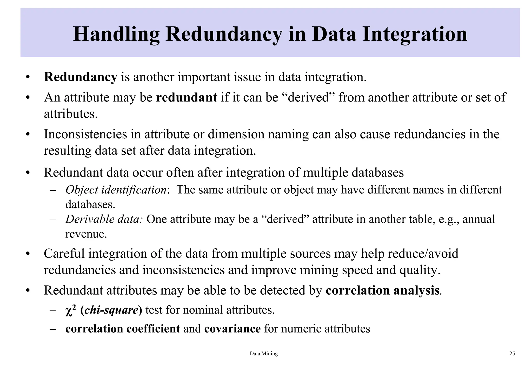Handling Redundancy in Data Integration
• Redundancy is another important issue in data integration.
• An attribute may be redundant if it can be “derived” from another attribute or set of
attributes.
• Inconsistencies in attribute or dimension naming can also cause redundancies in the
resulting data set after data integration.
• Redundant data occur often after integration of multiple databases
– Object identification: The same attribute or object may have different names in different
databases.
– Derivable data: One attribute may be a “derived” attribute in another table, e.g., annual
revenue.
• Careful integration of the data from multiple sources may help reduce/avoid
redundancies and inconsistencies and improve mining speed and quality.
• Redundant attributes may be able to be detected by correlation analysis.
– 2 (chi-square) test for nominal attributes.
– correlation coefficient and covariance for numeric attributes
Data Mining 25
 