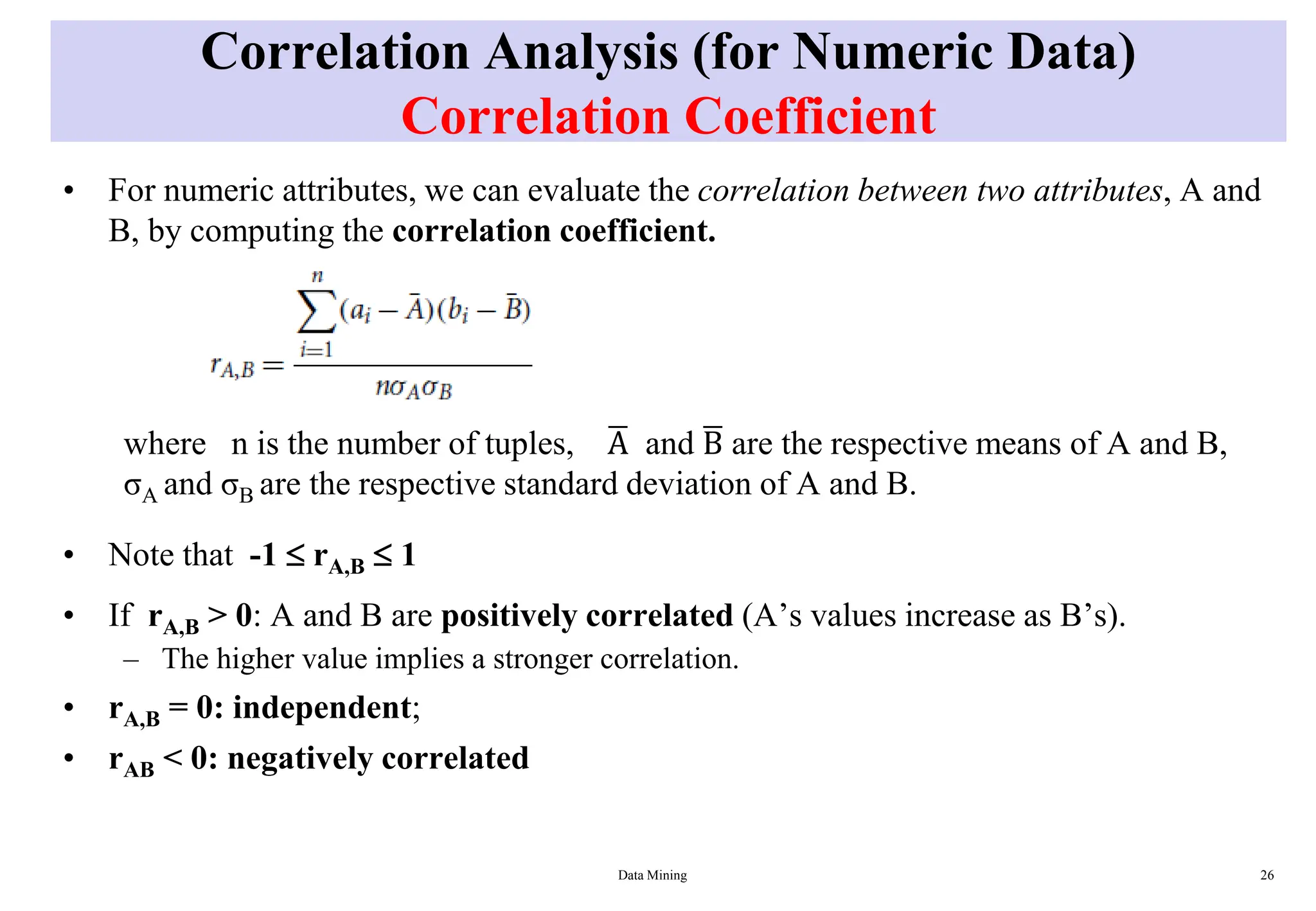 Correlation Analysis (for Numeric Data)
Correlation Coefficient
• For numeric attributes, we can evaluate the correlation between two attributes, A and
B, by computing the correlation coefficient.
where n is the number of tuples, ഥ
A and ഥ
B are the respective means of A and B,
σA and σB are the respective standard deviation of A and B.
• Note that -1  rA,B  1
• If rA,B > 0: A and B are positively correlated (A’s values increase as B’s).
– The higher value implies a stronger correlation.
• rA,B = 0: independent;
• rAB < 0: negatively correlated
Data Mining 26
 