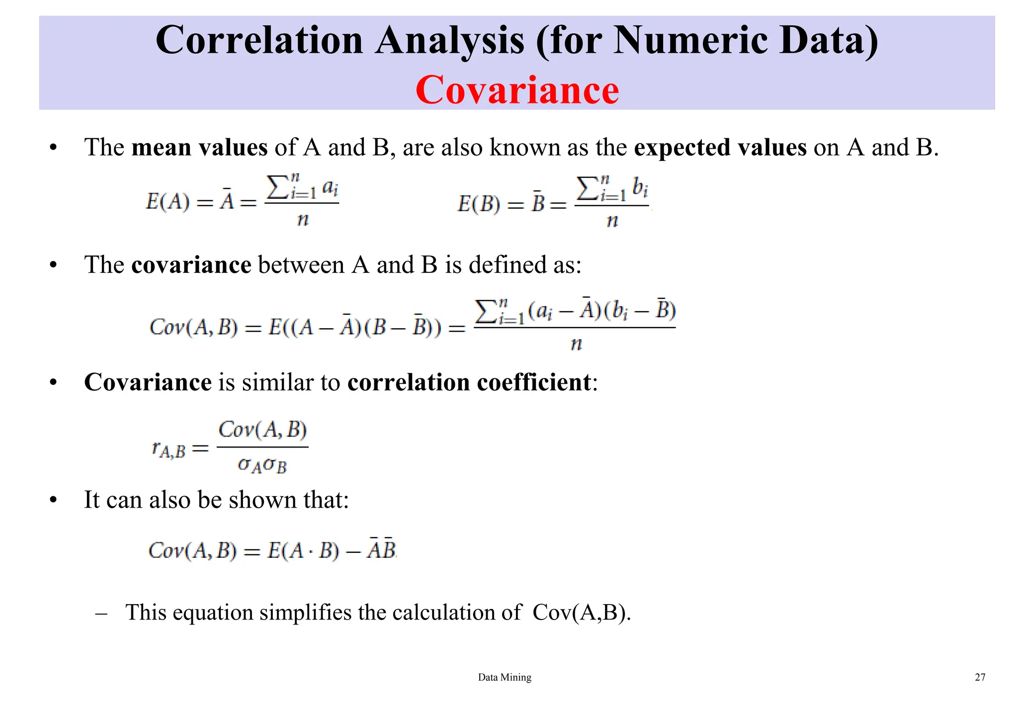 Correlation Analysis (for Numeric Data)
Covariance
• The mean values of A and B, are also known as the expected values on A and B.
• The covariance between A and B is defined as:
• Covariance is similar to correlation coefficient:
• It can also be shown that:
– This equation simplifies the calculation of Cov(A,B).
Data Mining 27
 