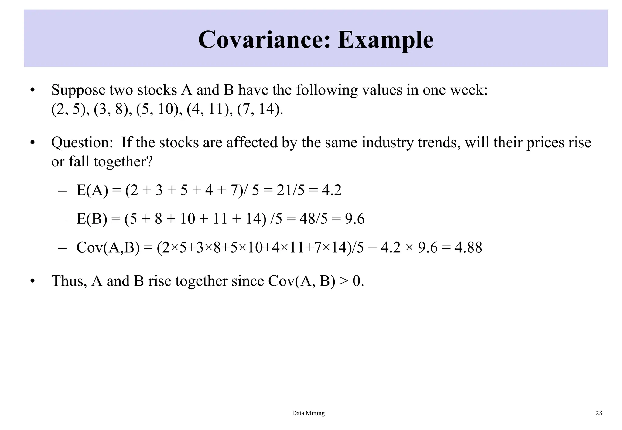 Covariance: Example
• Suppose two stocks A and B have the following values in one week:
(2, 5), (3, 8), (5, 10), (4, 11), (7, 14).
• Question: If the stocks are affected by the same industry trends, will their prices rise
or fall together?
– E(A) = (2 + 3 + 5 + 4 + 7)/ 5 = 21/5 = 4.2
– E(B) = (5 + 8 + 10 + 11 + 14) /5 = 48/5 = 9.6
– Cov(A,B) = (2×5+3×8+5×10+4×11+7×14)/5 − 4.2 × 9.6 = 4.88
• Thus, A and B rise together since Cov(A, B) > 0.
Data Mining 28
 