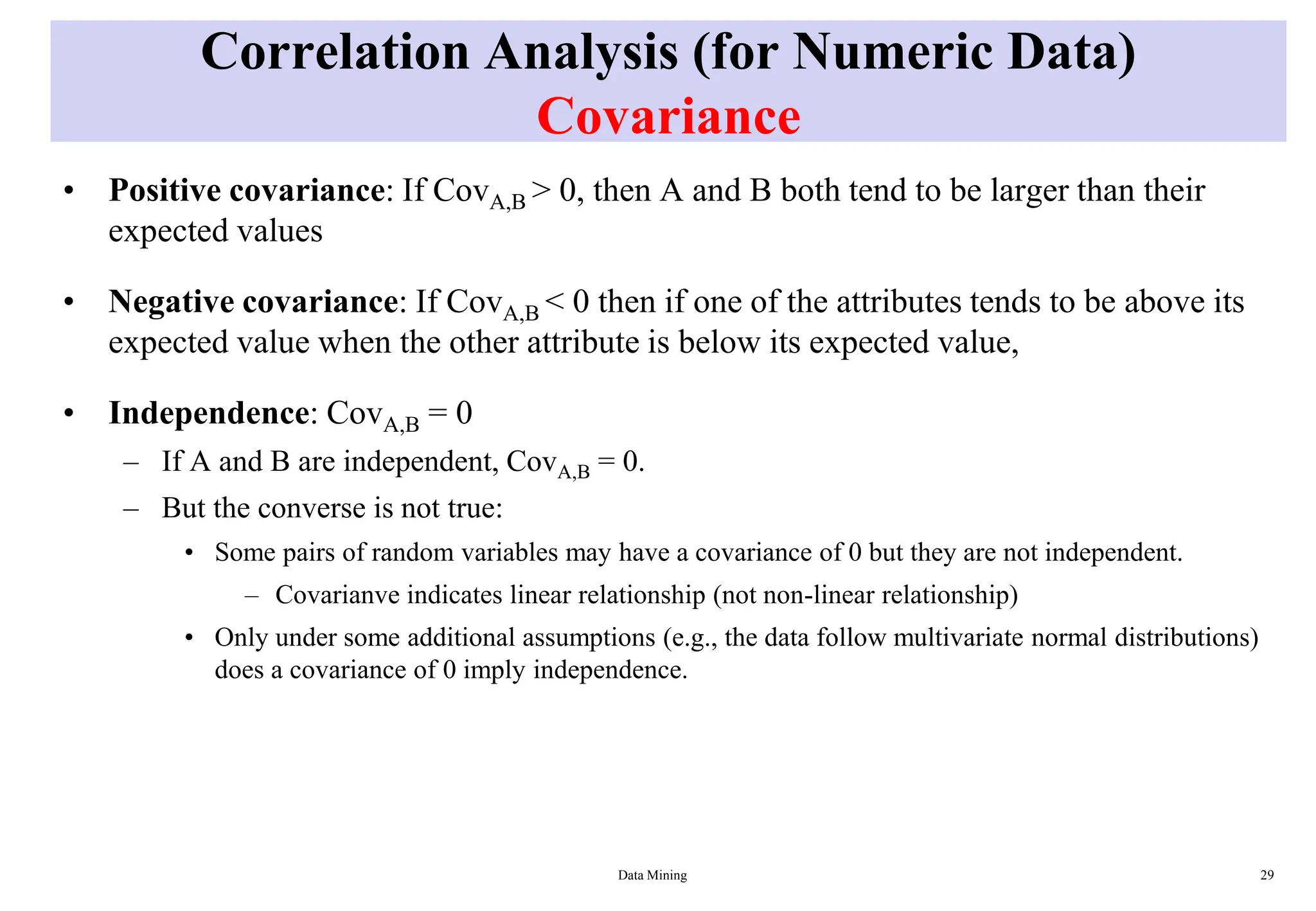 Correlation Analysis (for Numeric Data)
Covariance
• Positive covariance: If CovA,B > 0, then A and B both tend to be larger than their
expected values
• Negative covariance: If CovA,B < 0 then if one of the attributes tends to be above its
expected value when the other attribute is below its expected value,
• Independence: CovA,B = 0
– If A and B are independent, CovA,B = 0.
– But the converse is not true:
• Some pairs of random variables may have a covariance of 0 but they are not independent.
– Covarianve indicates linear relationship (not non-linear relationship)
• Only under some additional assumptions (e.g., the data follow multivariate normal distributions)
does a covariance of 0 imply independence.
Data Mining 29
 