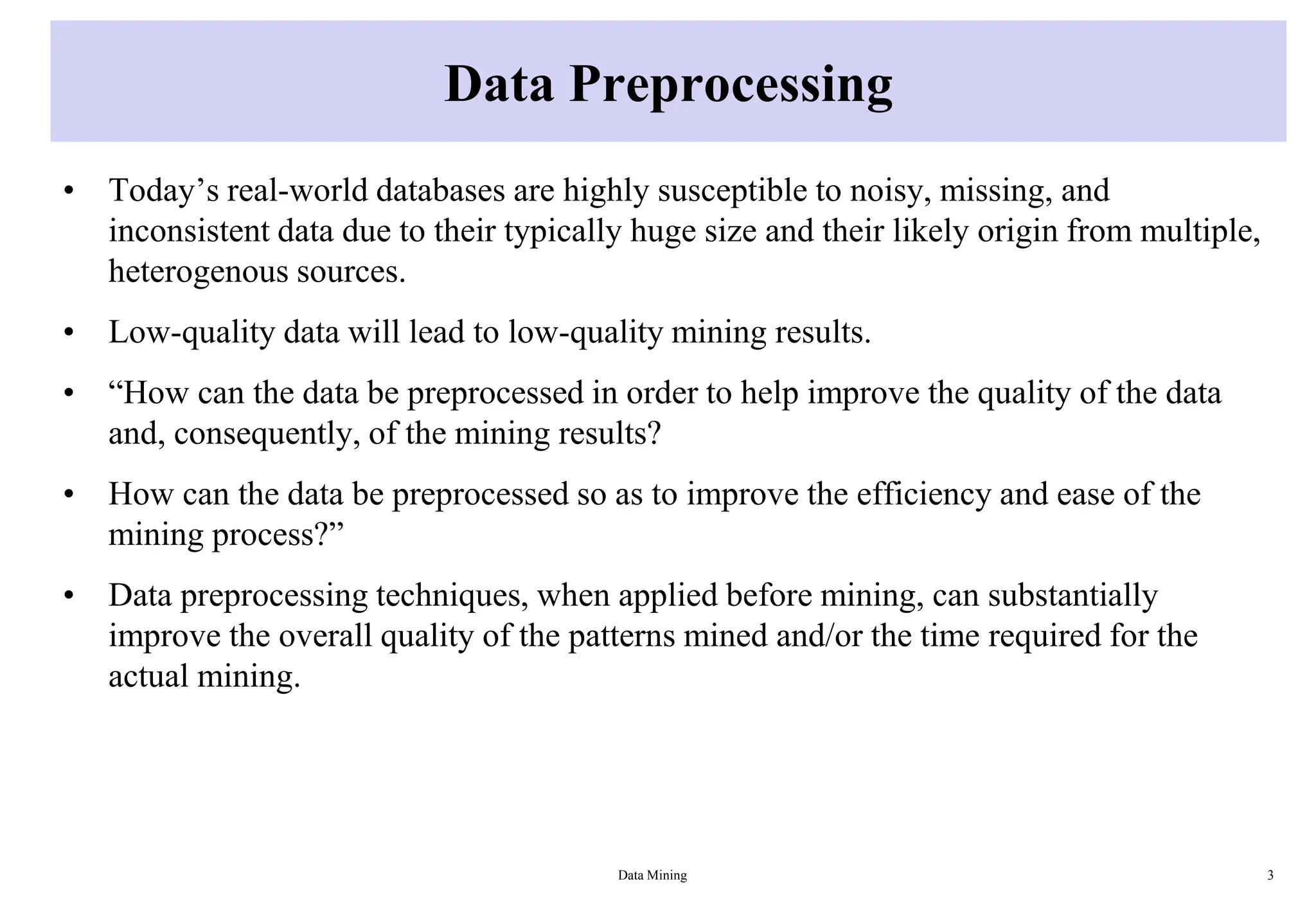 Data Preprocessing
• Today’s real-world databases are highly susceptible to noisy, missing, and
inconsistent data due to their typically huge size and their likely origin from multiple,
heterogenous sources.
• Low-quality data will lead to low-quality mining results.
• “How can the data be preprocessed in order to help improve the quality of the data
and, consequently, of the mining results?
• How can the data be preprocessed so as to improve the efficiency and ease of the
mining process?”
• Data preprocessing techniques, when applied before mining, can substantially
improve the overall quality of the patterns mined and/or the time required for the
actual mining.
Data Mining 3
 