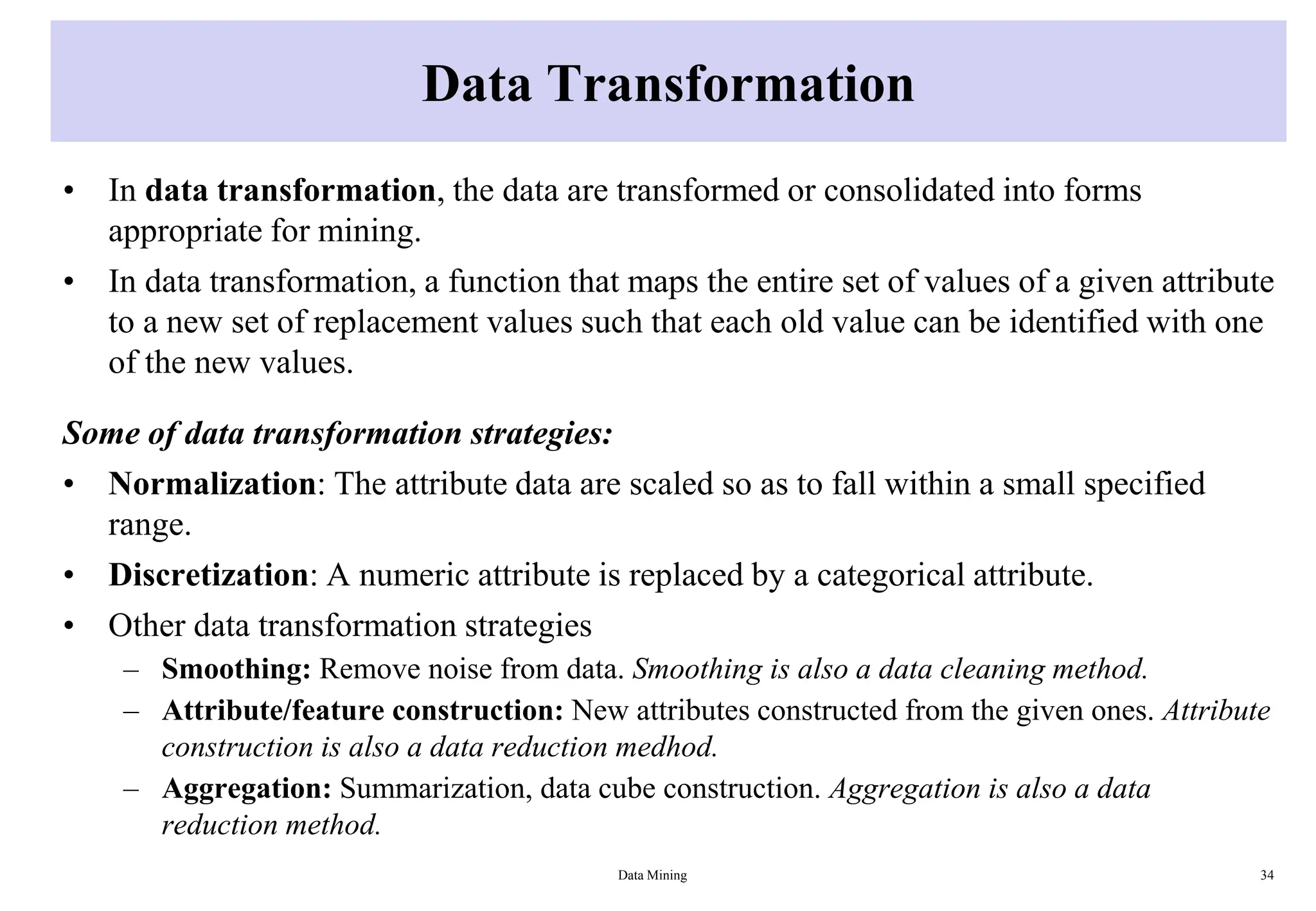 Data Transformation
• In data transformation, the data are transformed or consolidated into forms
appropriate for mining.
• In data transformation, a function that maps the entire set of values of a given attribute
to a new set of replacement values such that each old value can be identified with one
of the new values.
Some of data transformation strategies:
• Normalization: The attribute data are scaled so as to fall within a small specified
range.
• Discretization: A numeric attribute is replaced by a categorical attribute.
• Other data transformation strategies
– Smoothing: Remove noise from data. Smoothing is also a data cleaning method.
– Attribute/feature construction: New attributes constructed from the given ones. Attribute
construction is also a data reduction medhod.
– Aggregation: Summarization, data cube construction. Aggregation is also a data
reduction method.
Data Mining 34
 