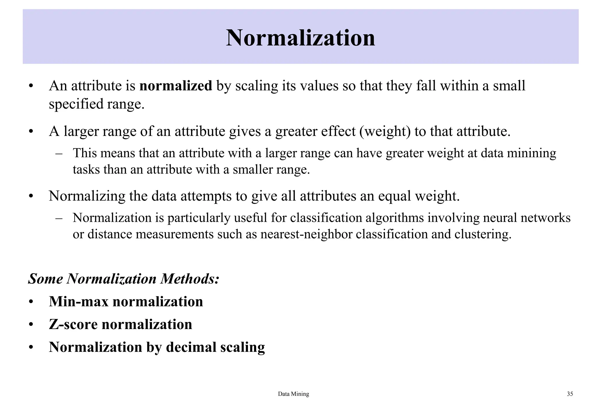 Normalization
• An attribute is normalized by scaling its values so that they fall within a small
specified range.
• A larger range of an attribute gives a greater effect (weight) to that attribute.
– This means that an attribute with a larger range can have greater weight at data minining
tasks than an attribute with a smaller range.
• Normalizing the data attempts to give all attributes an equal weight.
– Normalization is particularly useful for classification algorithms involving neural networks
or distance measurements such as nearest-neighbor classification and clustering.
Some Normalization Methods:
• Min-max normalization
• Z-score normalization
• Normalization by decimal scaling
Data Mining 35
 