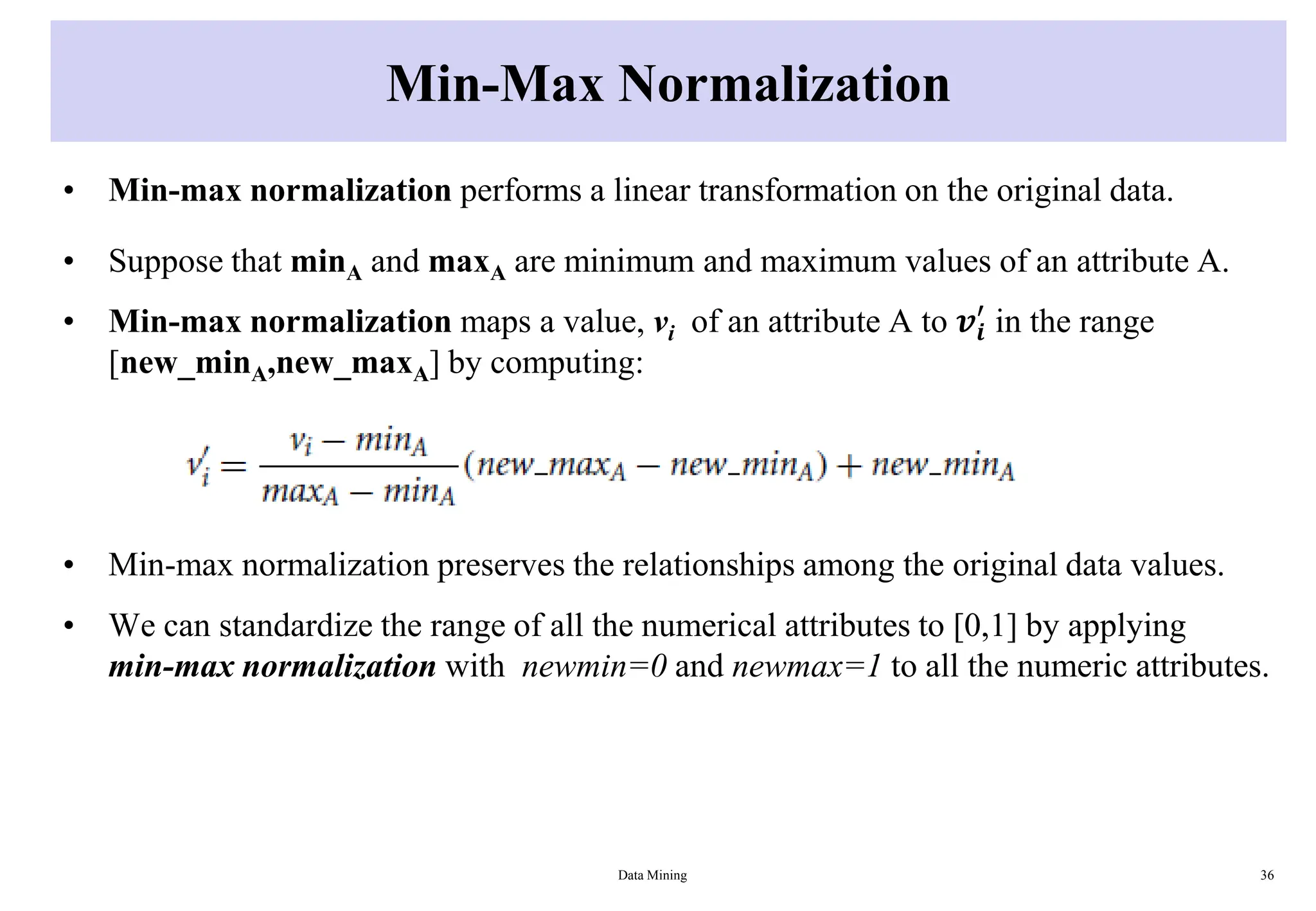 Min-Max Normalization
• Min-max normalization performs a linear transformation on the original data.
• Suppose that minA and maxA are minimum and maximum values of an attribute A.
• Min-max normalization maps a value, vi of an attribute A to 𝒗𝒊
′
in the range
[new_minA,new_maxA] by computing:
• Min-max normalization preserves the relationships among the original data values.
• We can standardize the range of all the numerical attributes to [0,1] by applying
min-max normalization with newmin=0 and newmax=1 to all the numeric attributes.
Data Mining 36
 