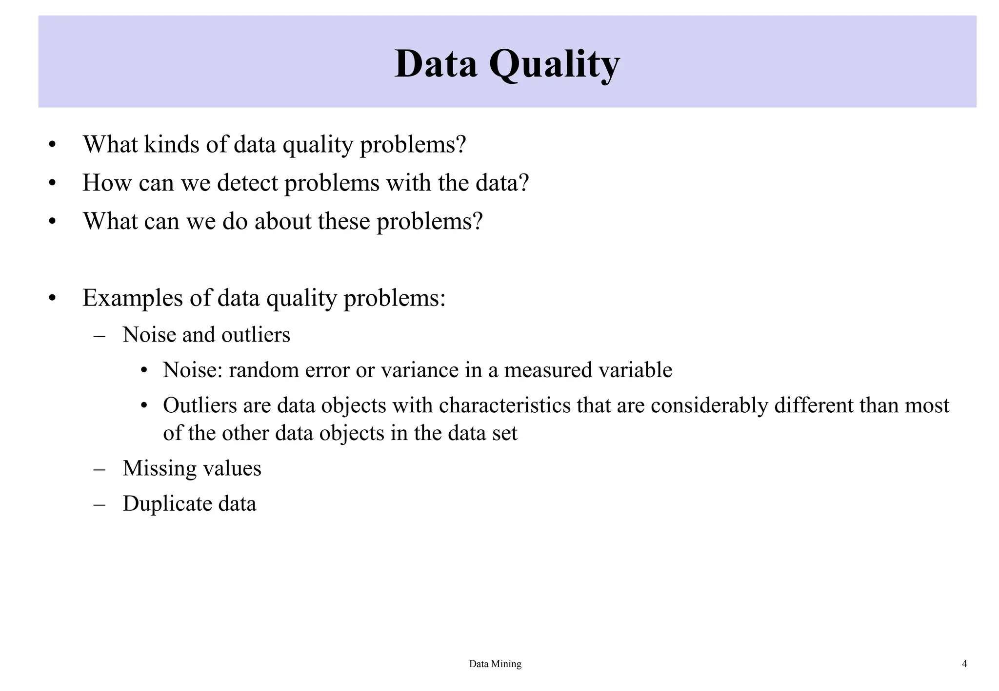 Data Quality
• What kinds of data quality problems?
• How can we detect problems with the data?
• What can we do about these problems?
• Examples of data quality problems:
– Noise and outliers
• Noise: random error or variance in a measured variable
• Outliers are data objects with characteristics that are considerably different than most
of the other data objects in the data set
– Missing values
– Duplicate data
Data Mining 4
 