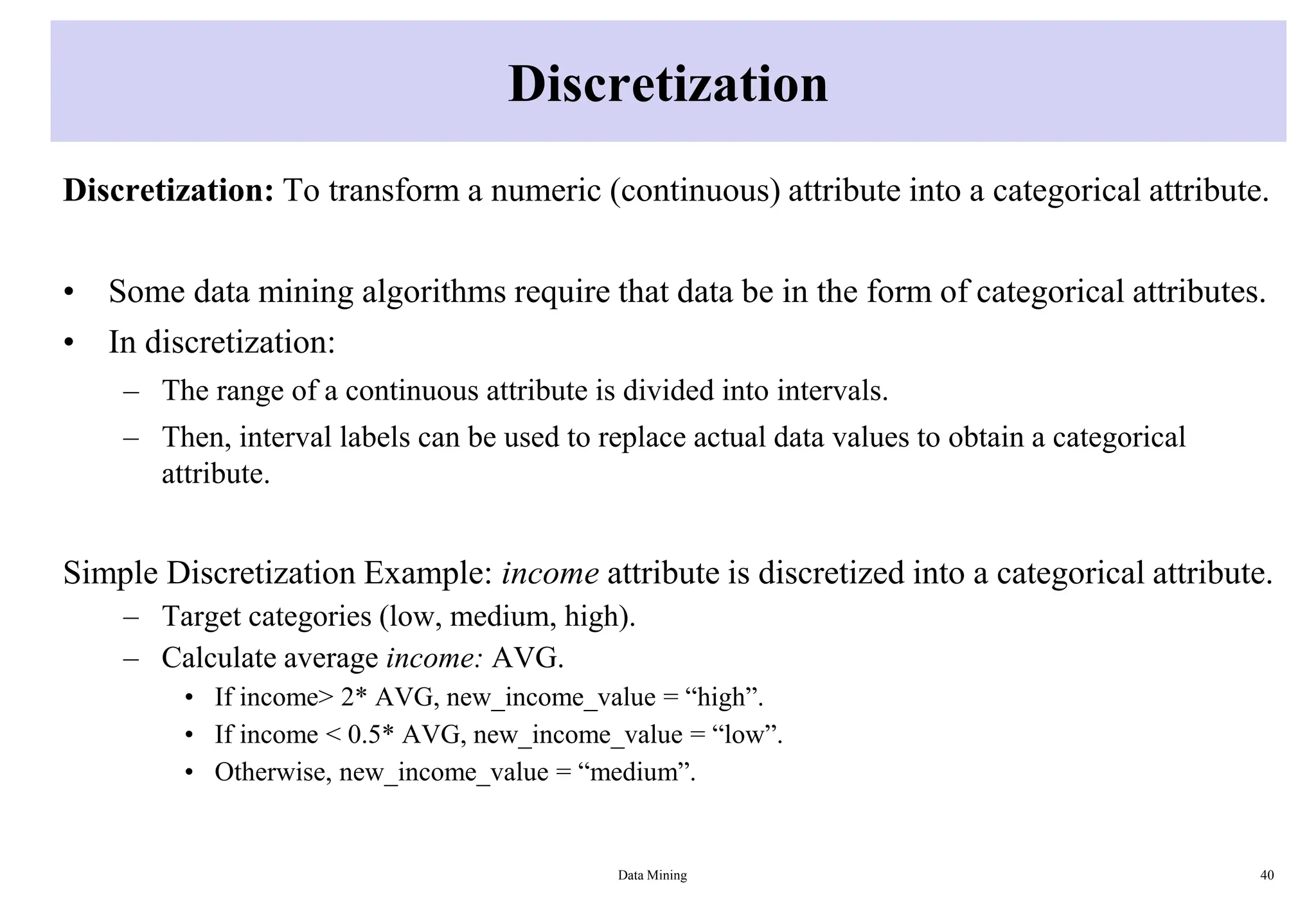 Discretization
Discretization: To transform a numeric (continuous) attribute into a categorical attribute.
• Some data mining algorithms require that data be in the form of categorical attributes.
• In discretization:
– The range of a continuous attribute is divided into intervals.
– Then, interval labels can be used to replace actual data values to obtain a categorical
attribute.
Simple Discretization Example: income attribute is discretized into a categorical attribute.
– Target categories (low, medium, high).
– Calculate average income: AVG.
• If income> 2* AVG, new_income_value = “high”.
• If income < 0.5* AVG, new_income_value = “low”.
• Otherwise, new_income_value = “medium”.
Data Mining 40
 