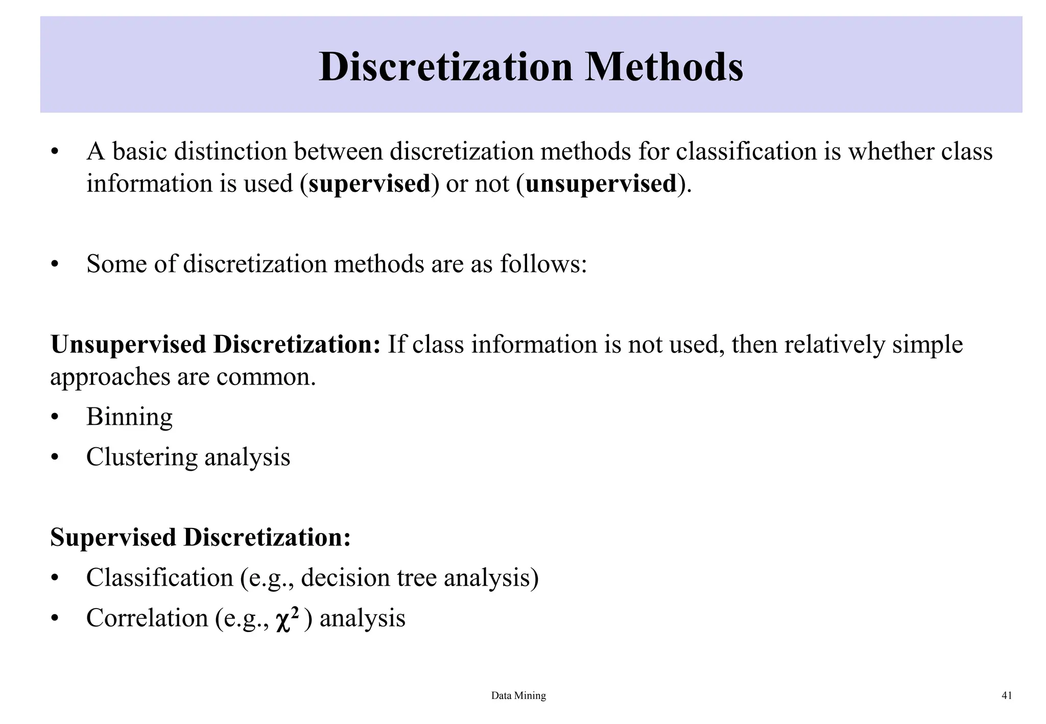 Discretization Methods
• A basic distinction between discretization methods for classification is whether class
information is used (supervised) or not (unsupervised).
• Some of discretization methods are as follows:
Unsupervised Discretization: If class information is not used, then relatively simple
approaches are common.
• Binning
• Clustering analysis
Supervised Discretization:
• Classification (e.g., decision tree analysis)
• Correlation (e.g., 2 ) analysis
Data Mining 41
 