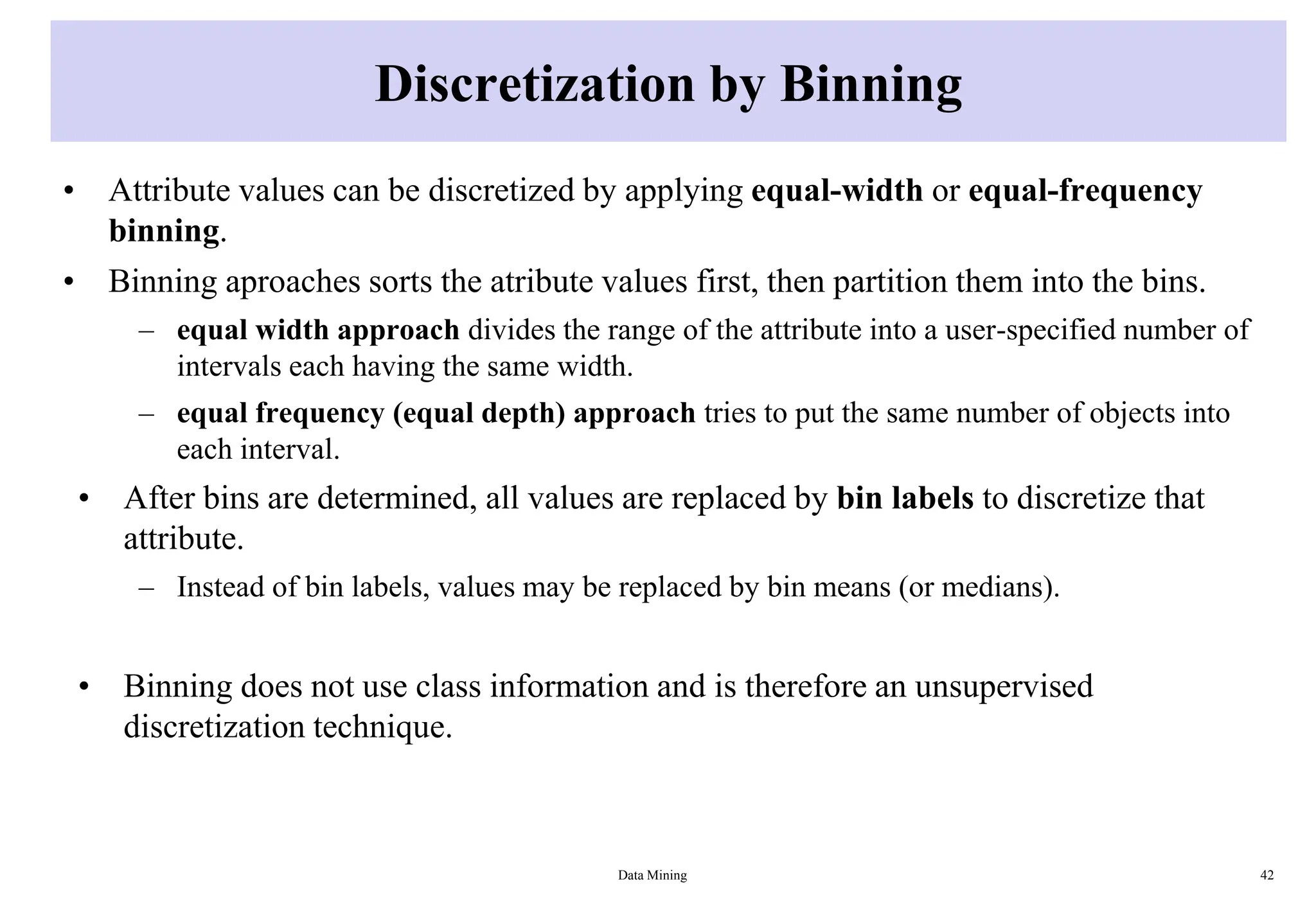 Discretization by Binning
• Attribute values can be discretized by applying equal-width or equal-frequency
binning.
• Binning aproaches sorts the atribute values first, then partition them into the bins.
– equal width approach divides the range of the attribute into a user-specified number of
intervals each having the same width.
– equal frequency (equal depth) approach tries to put the same number of objects into
each interval.
• After bins are determined, all values are replaced by bin labels to discretize that
attribute.
– Instead of bin labels, values may be replaced by bin means (or medians).
• Binning does not use class information and is therefore an unsupervised
discretization technique.
Data Mining 42
 