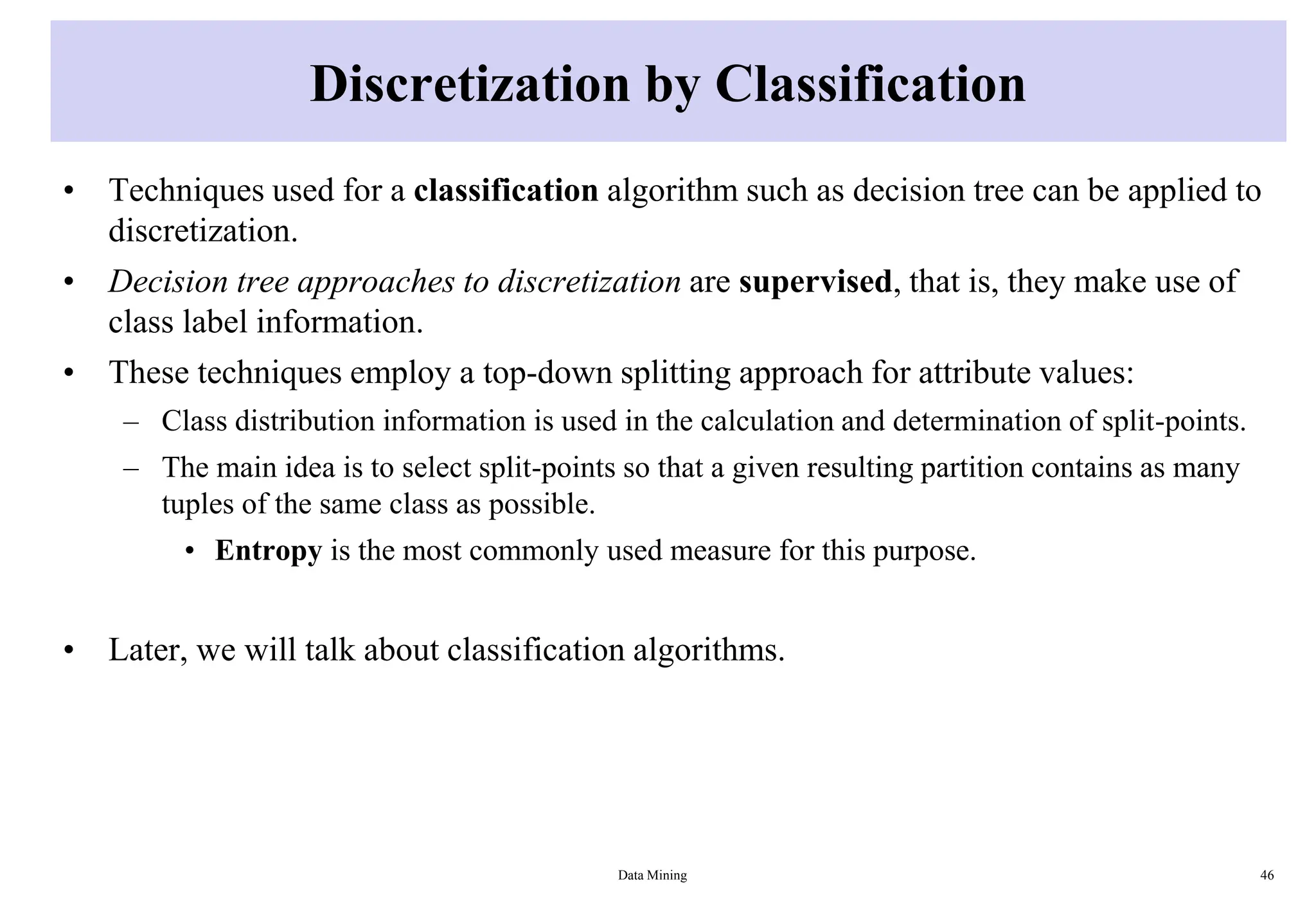 Discretization by Classification
• Techniques used for a classification algorithm such as decision tree can be applied to
discretization.
• Decision tree approaches to discretization are supervised, that is, they make use of
class label information.
• These techniques employ a top-down splitting approach for attribute values:
– Class distribution information is used in the calculation and determination of split-points.
– The main idea is to select split-points so that a given resulting partition contains as many
tuples of the same class as possible.
• Entropy is the most commonly used measure for this purpose.
• Later, we will talk about classification algorithms.
Data Mining 46
 