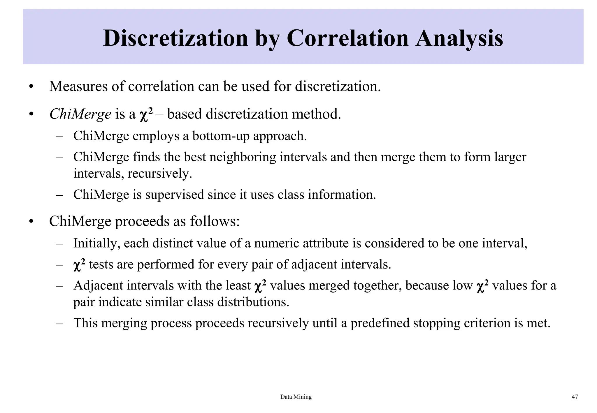Discretization by Correlation Analysis
• Measures of correlation can be used for discretization.
• ChiMerge is a 2 – based discretization method.
– ChiMerge employs a bottom-up approach.
– ChiMerge finds the best neighboring intervals and then merge them to form larger
intervals, recursively.
– ChiMerge is supervised since it uses class information.
• ChiMerge proceeds as follows:
– Initially, each distinct value of a numeric attribute is considered to be one interval,
– 2 tests are performed for every pair of adjacent intervals.
– Adjacent intervals with the least 2 values merged together, because low 2 values for a
pair indicate similar class distributions.
– This merging process proceeds recursively until a predefined stopping criterion is met.
Data Mining 47
 