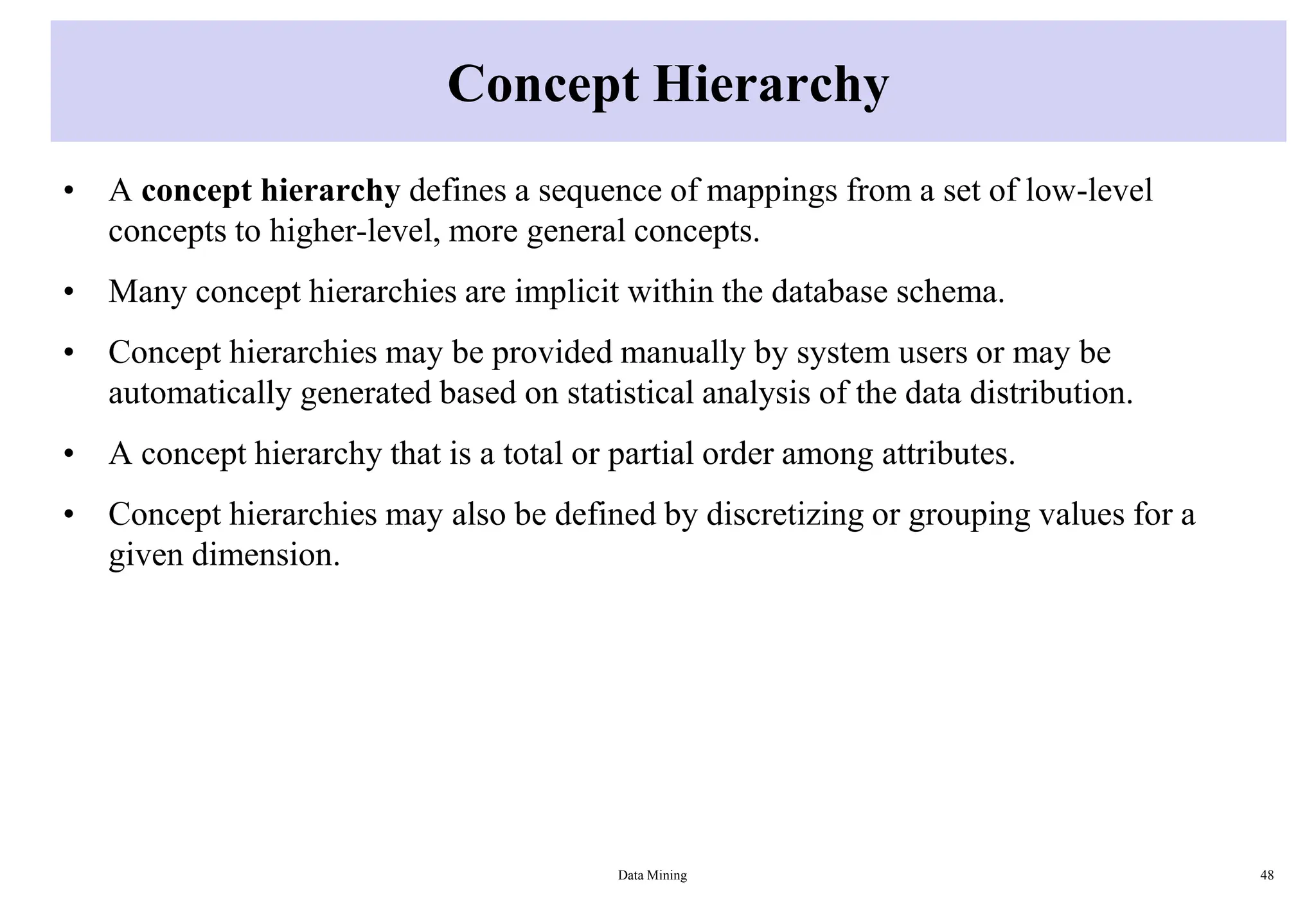 Concept Hierarchy
• A concept hierarchy defines a sequence of mappings from a set of low-level
concepts to higher-level, more general concepts.
• Many concept hierarchies are implicit within the database schema.
• Concept hierarchies may be provided manually by system users or may be
automatically generated based on statistical analysis of the data distribution.
• A concept hierarchy that is a total or partial order among attributes.
• Concept hierarchies may also be defined by discretizing or grouping values for a
given dimension.
Data Mining 48
 