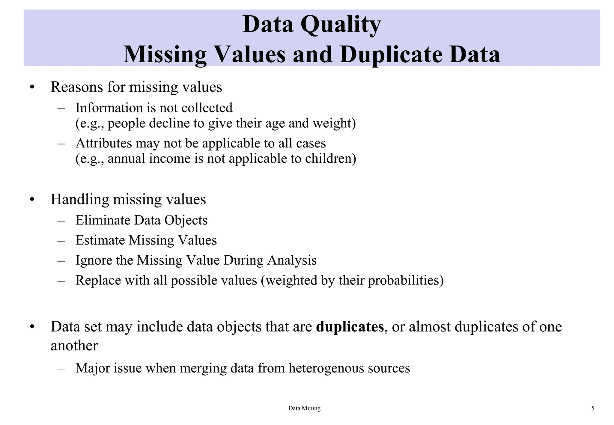 Data Quality
Missing Values and Duplicate Data
• Reasons for missing values
– Information is not collected
(e.g., people decline to give their age and weight)
– Attributes may not be applicable to all cases
(e.g., annual income is not applicable to children)
• Handling missing values
– Eliminate Data Objects
– Estimate Missing Values
– Ignore the Missing Value During Analysis
– Replace with all possible values (weighted by their probabilities)
• Data set may include data objects that are duplicates, or almost duplicates of one
another
– Major issue when merging data from heterogenous sources
Data Mining 5
 