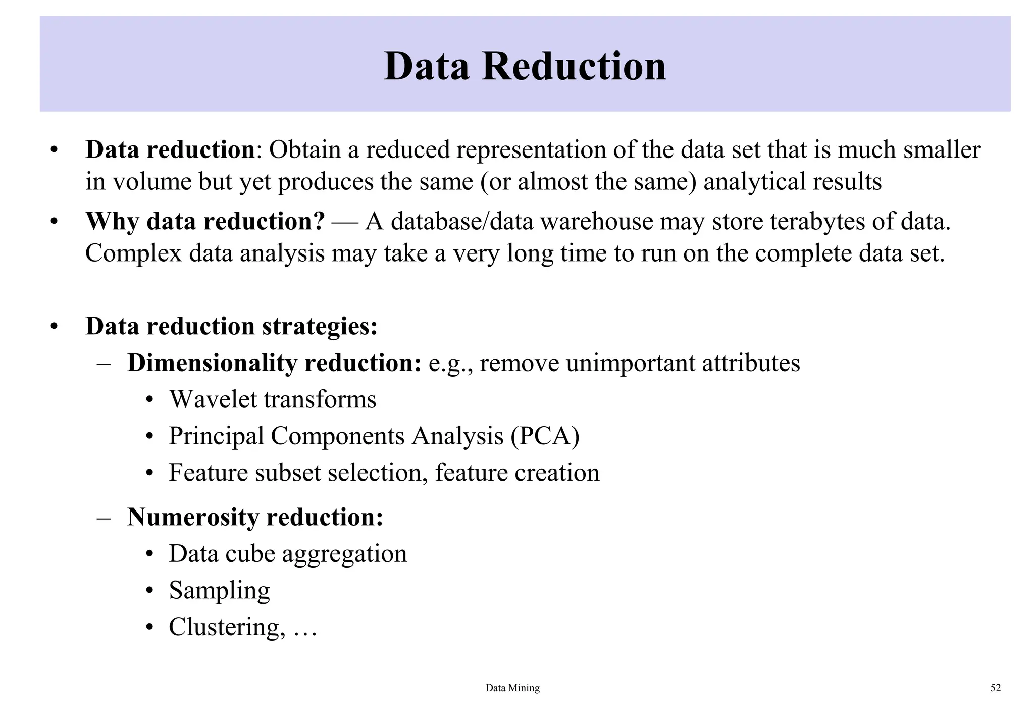 Data Reduction
• Data reduction: Obtain a reduced representation of the data set that is much smaller
in volume but yet produces the same (or almost the same) analytical results
• Why data reduction? — A database/data warehouse may store terabytes of data.
Complex data analysis may take a very long time to run on the complete data set.
• Data reduction strategies:
– Dimensionality reduction: e.g., remove unimportant attributes
• Wavelet transforms
• Principal Components Analysis (PCA)
• Feature subset selection, feature creation
– Numerosity reduction:
• Data cube aggregation
• Sampling
• Clustering, …
Data Mining 52
 