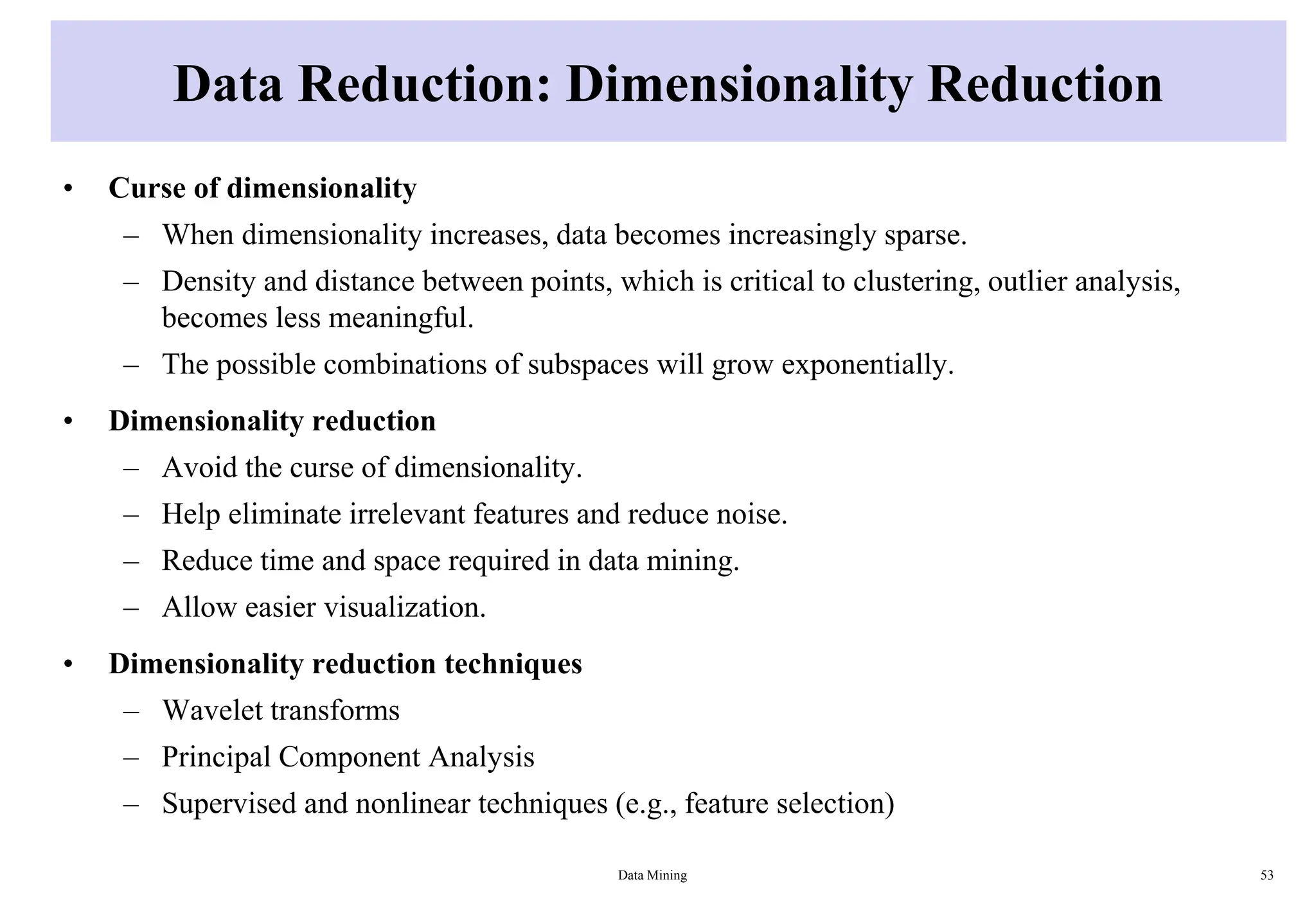 Data Reduction: Dimensionality Reduction
• Curse of dimensionality
– When dimensionality increases, data becomes increasingly sparse.
– Density and distance between points, which is critical to clustering, outlier analysis,
becomes less meaningful.
– The possible combinations of subspaces will grow exponentially.
• Dimensionality reduction
– Avoid the curse of dimensionality.
– Help eliminate irrelevant features and reduce noise.
– Reduce time and space required in data mining.
– Allow easier visualization.
• Dimensionality reduction techniques
– Wavelet transforms
– Principal Component Analysis
– Supervised and nonlinear techniques (e.g., feature selection)
Data Mining 53
 