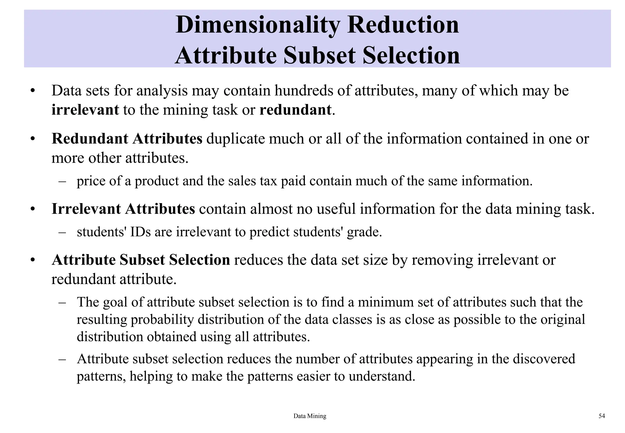 Dimensionality Reduction
Attribute Subset Selection
• Data sets for analysis may contain hundreds of attributes, many of which may be
irrelevant to the mining task or redundant.
• Redundant Attributes duplicate much or all of the information contained in one or
more other attributes.
– price of a product and the sales tax paid contain much of the same information.
• Irrelevant Attributes contain almost no useful information for the data mining task.
– students' IDs are irrelevant to predict students' grade.
• Attribute Subset Selection reduces the data set size by removing irrelevant or
redundant attribute.
– The goal of attribute subset selection is to find a minimum set of attributes such that the
resulting probability distribution of the data classes is as close as possible to the original
distribution obtained using all attributes.
– Attribute subset selection reduces the number of attributes appearing in the discovered
patterns, helping to make the patterns easier to understand.
Data Mining 54
 