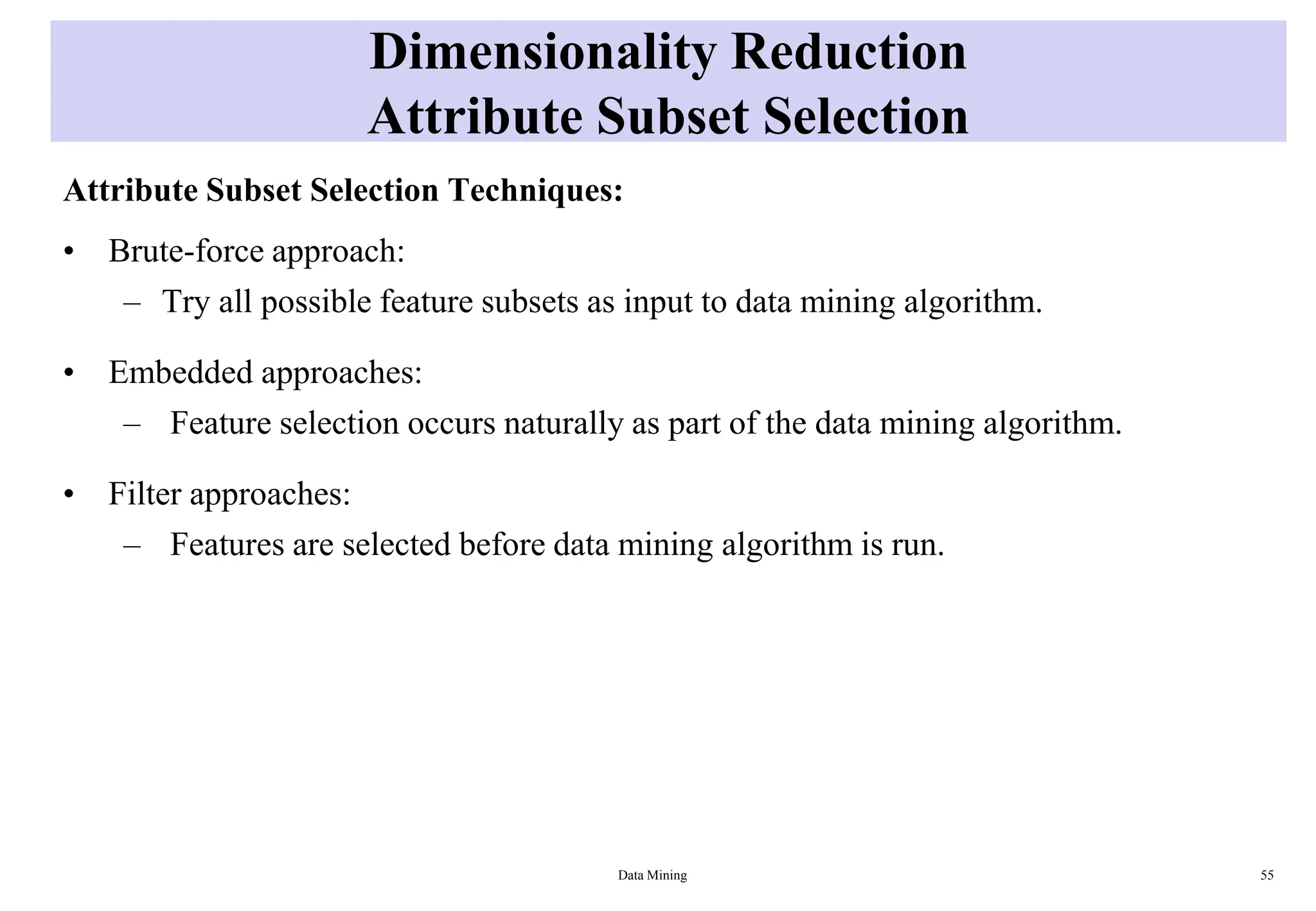 Dimensionality Reduction
Attribute Subset Selection
Attribute Subset Selection Techniques:
• Brute-force approach:
– Try all possible feature subsets as input to data mining algorithm.
• Embedded approaches:
– Feature selection occurs naturally as part of the data mining algorithm.
• Filter approaches:
– Features are selected before data mining algorithm is run.
Data Mining 55
 