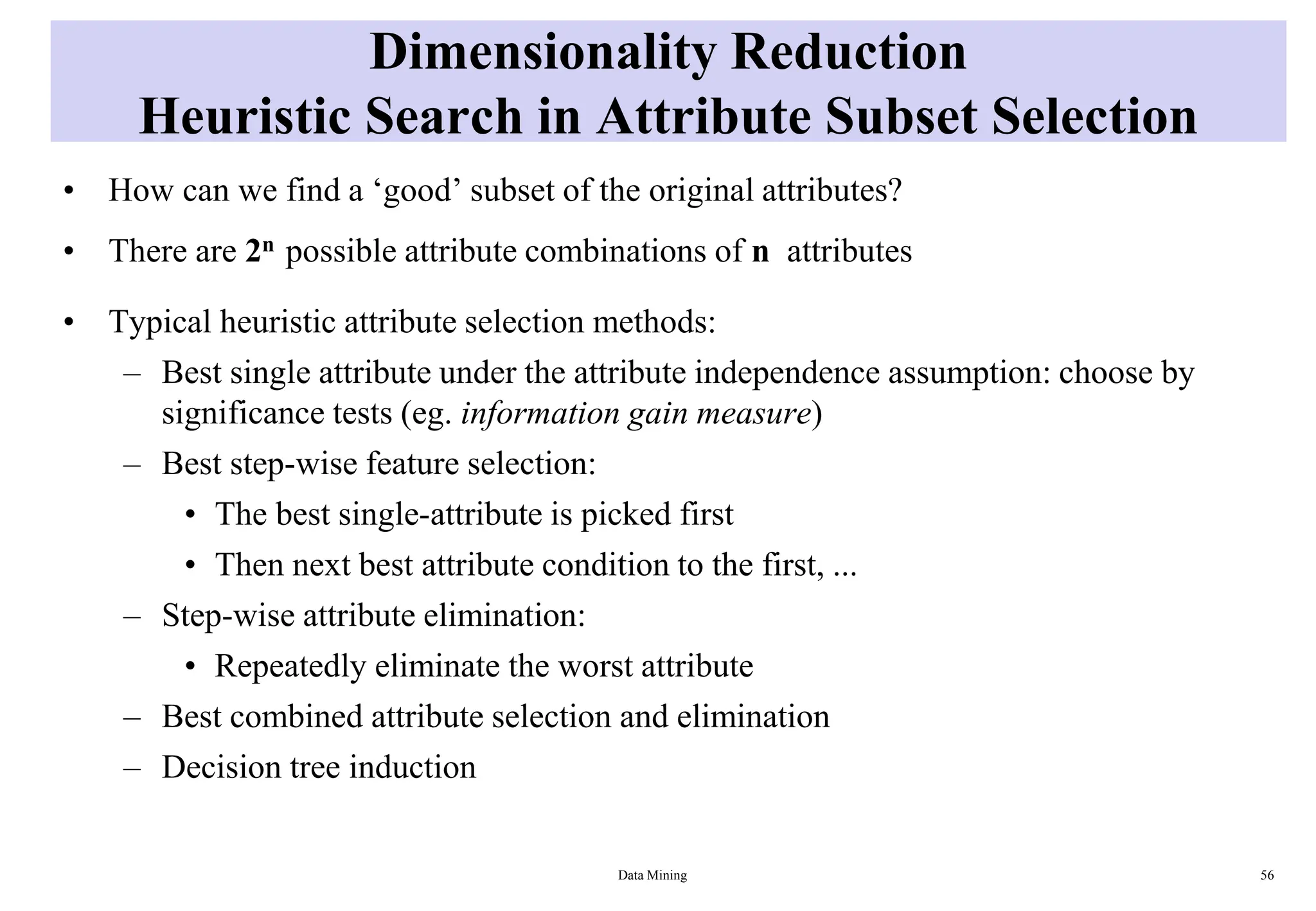 Dimensionality Reduction
Heuristic Search in Attribute Subset Selection
• How can we find a ‘good’ subset of the original attributes?
• There are 2n possible attribute combinations of n attributes
• Typical heuristic attribute selection methods:
– Best single attribute under the attribute independence assumption: choose by
significance tests (eg. information gain measure)
– Best step-wise feature selection:
• The best single-attribute is picked first
• Then next best attribute condition to the first, ...
– Step-wise attribute elimination:
• Repeatedly eliminate the worst attribute
– Best combined attribute selection and elimination
– Decision tree induction
Data Mining 56
 