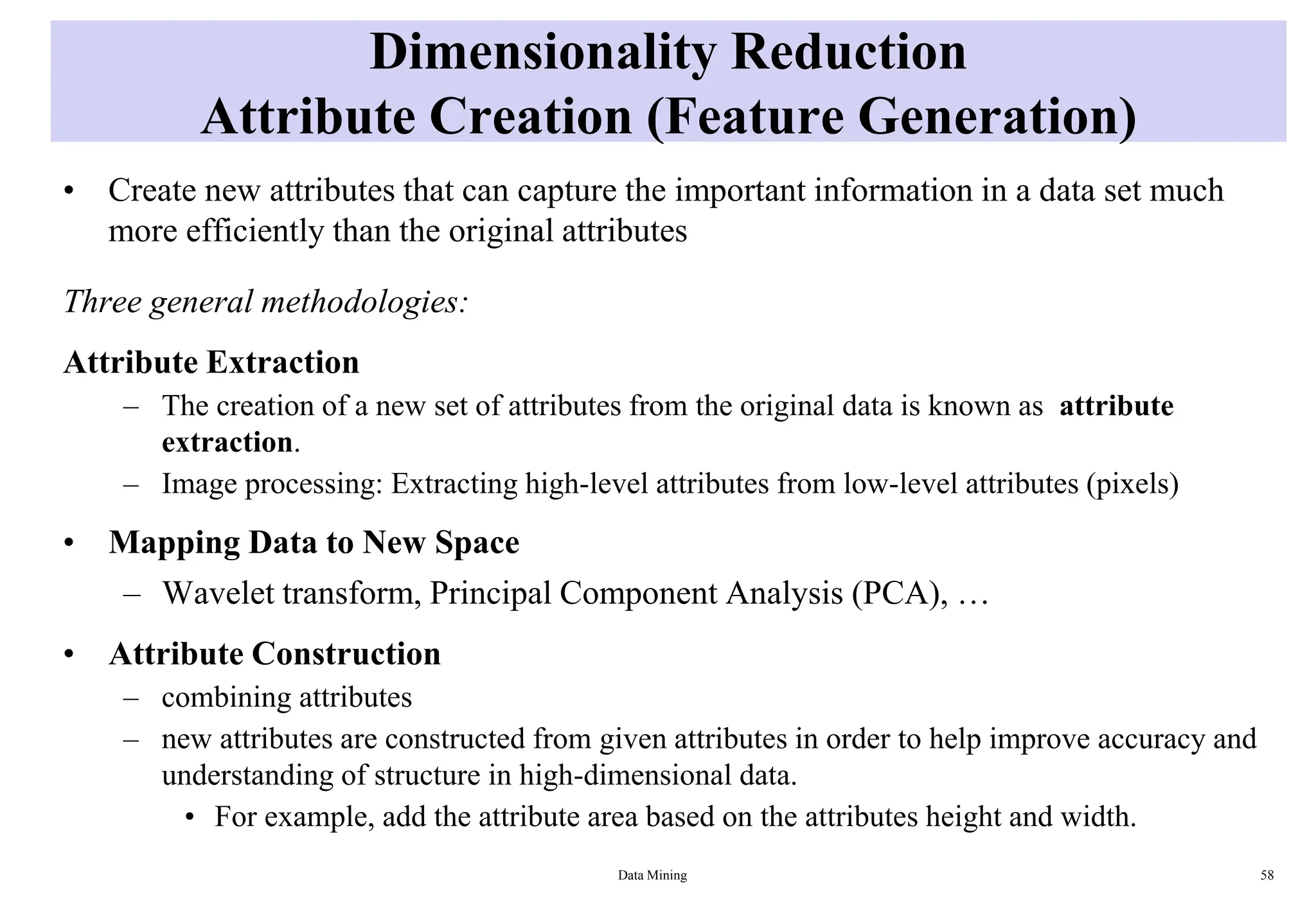 Dimensionality Reduction
Attribute Creation (Feature Generation)
• Create new attributes that can capture the important information in a data set much
more efficiently than the original attributes
Three general methodologies:
Attribute Extraction
– The creation of a new set of attributes from the original data is known as attribute
extraction.
– Image processing: Extracting high-level attributes from low-level attributes (pixels)
• Mapping Data to New Space
– Wavelet transform, Principal Component Analysis (PCA), …
• Attribute Construction
– combining attributes
– new attributes are constructed from given attributes in order to help improve accuracy and
understanding of structure in high-dimensional data.
• For example, add the attribute area based on the attributes height and width.
Data Mining 58
 