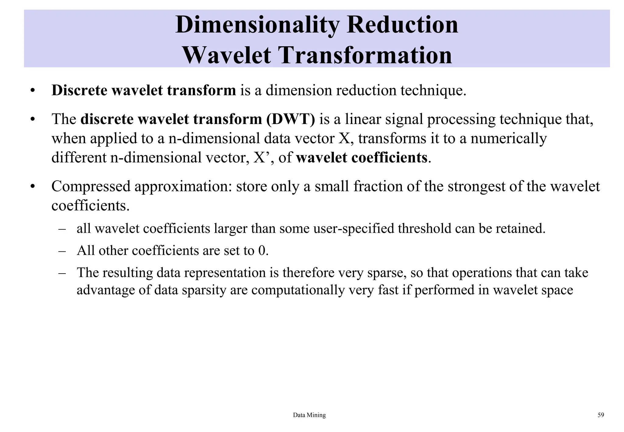 Dimensionality Reduction
Wavelet Transformation
• Discrete wavelet transform is a dimension reduction technique.
• The discrete wavelet transform (DWT) is a linear signal processing technique that,
when applied to a n-dimensional data vector X, transforms it to a numerically
different n-dimensional vector, X’, of wavelet coefficients.
• Compressed approximation: store only a small fraction of the strongest of the wavelet
coefficients.
– all wavelet coefficients larger than some user-specified threshold can be retained.
– All other coefficients are set to 0.
– The resulting data representation is therefore very sparse, so that operations that can take
advantage of data sparsity are computationally very fast if performed in wavelet space
Data Mining 59
 