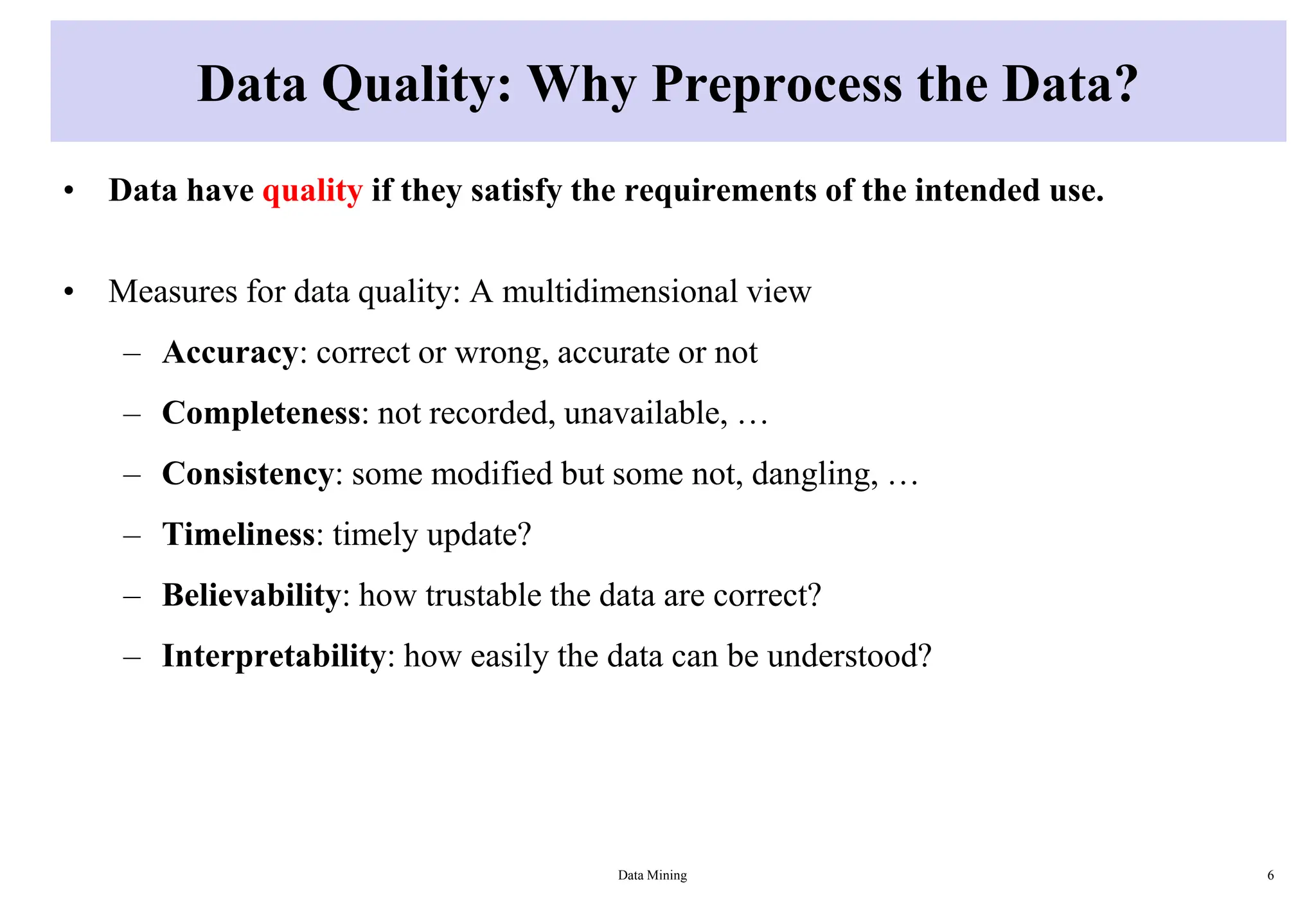 Data Quality: Why Preprocess the Data?
• Data have quality if they satisfy the requirements of the intended use.
• Measures for data quality: A multidimensional view
– Accuracy: correct or wrong, accurate or not
– Completeness: not recorded, unavailable, …
– Consistency: some modified but some not, dangling, …
– Timeliness: timely update?
– Believability: how trustable the data are correct?
– Interpretability: how easily the data can be understood?
Data Mining 6
 