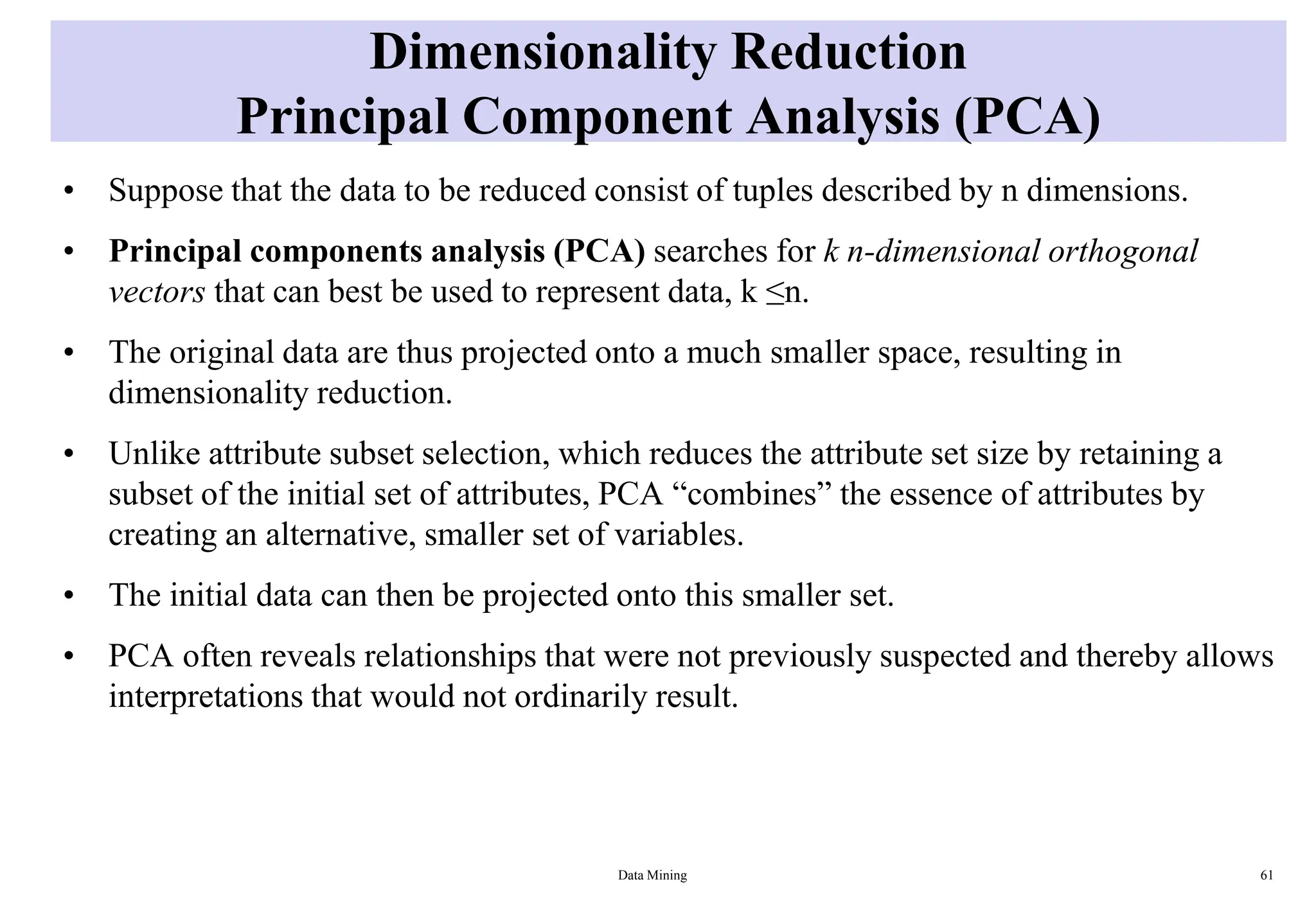 Dimensionality Reduction
Principal Component Analysis (PCA)
• Suppose that the data to be reduced consist of tuples described by n dimensions.
• Principal components analysis (PCA) searches for k n-dimensional orthogonal
vectors that can best be used to represent data, k ≤n.
• The original data are thus projected onto a much smaller space, resulting in
dimensionality reduction.
• Unlike attribute subset selection, which reduces the attribute set size by retaining a
subset of the initial set of attributes, PCA “combines” the essence of attributes by
creating an alternative, smaller set of variables.
• The initial data can then be projected onto this smaller set.
• PCA often reveals relationships that were not previously suspected and thereby allows
interpretations that would not ordinarily result.
Data Mining 61
 