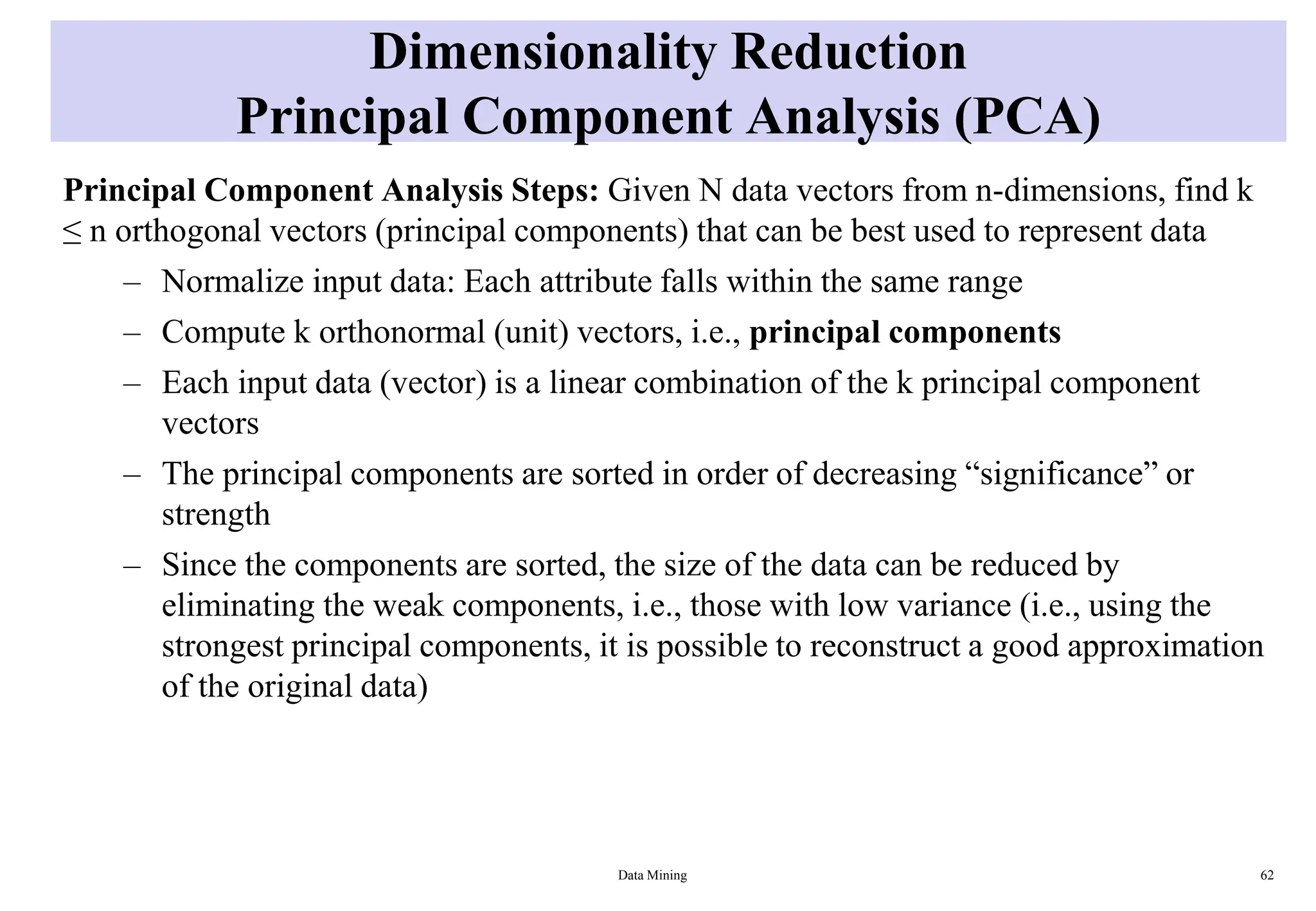 Dimensionality Reduction
Principal Component Analysis (PCA)
Principal Component Analysis Steps: Given N data vectors from n-dimensions, find k
≤ n orthogonal vectors (principal components) that can be best used to represent data
– Normalize input data: Each attribute falls within the same range
– Compute k orthonormal (unit) vectors, i.e., principal components
– Each input data (vector) is a linear combination of the k principal component
vectors
– The principal components are sorted in order of decreasing “significance” or
strength
– Since the components are sorted, the size of the data can be reduced by
eliminating the weak components, i.e., those with low variance (i.e., using the
strongest principal components, it is possible to reconstruct a good approximation
of the original data)
Data Mining 62
 