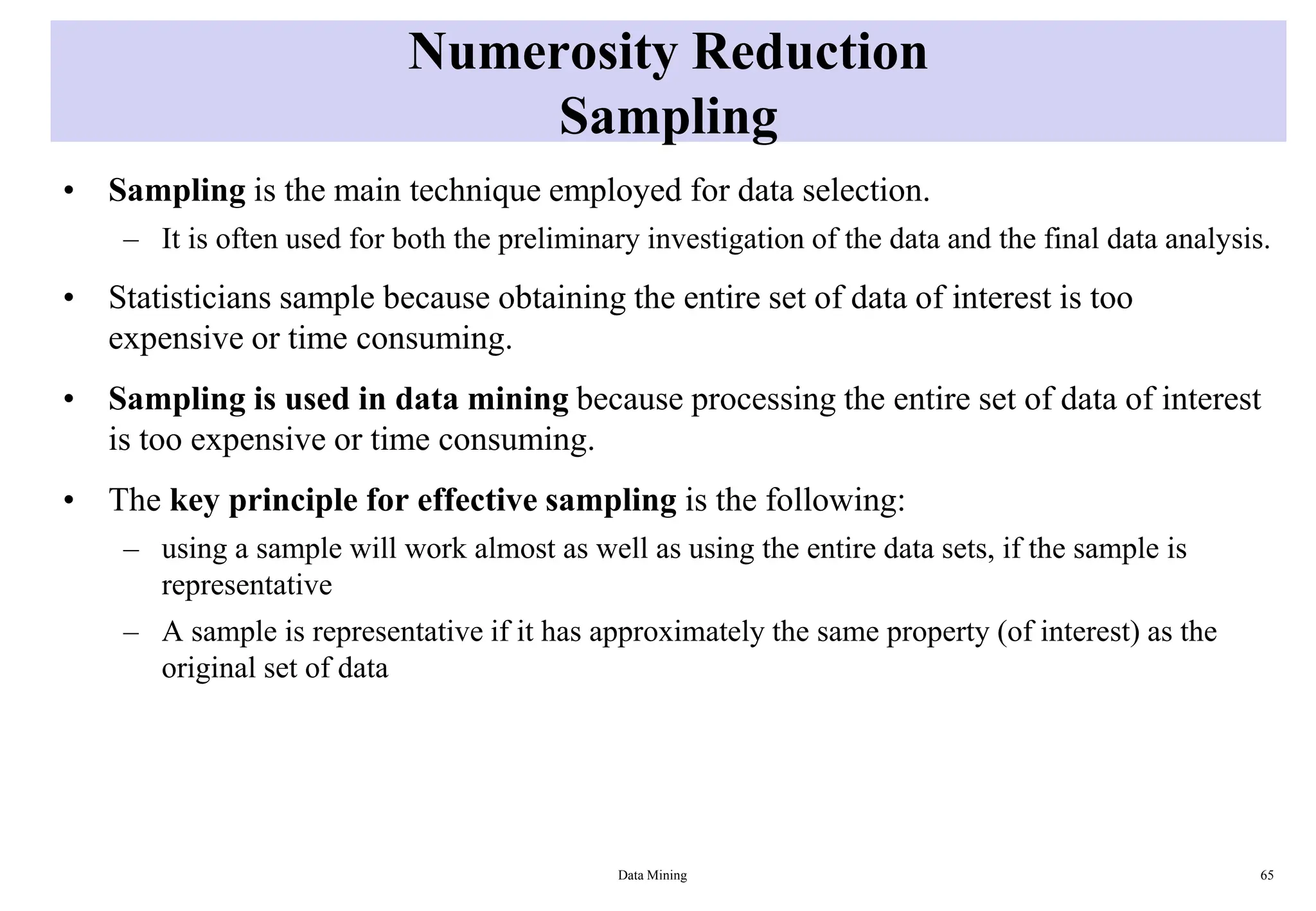 Numerosity Reduction
Sampling
• Sampling is the main technique employed for data selection.
– It is often used for both the preliminary investigation of the data and the final data analysis.
• Statisticians sample because obtaining the entire set of data of interest is too
expensive or time consuming.
• Sampling is used in data mining because processing the entire set of data of interest
is too expensive or time consuming.
• The key principle for effective sampling is the following:
– using a sample will work almost as well as using the entire data sets, if the sample is
representative
– A sample is representative if it has approximately the same property (of interest) as the
original set of data
Data Mining 65
 