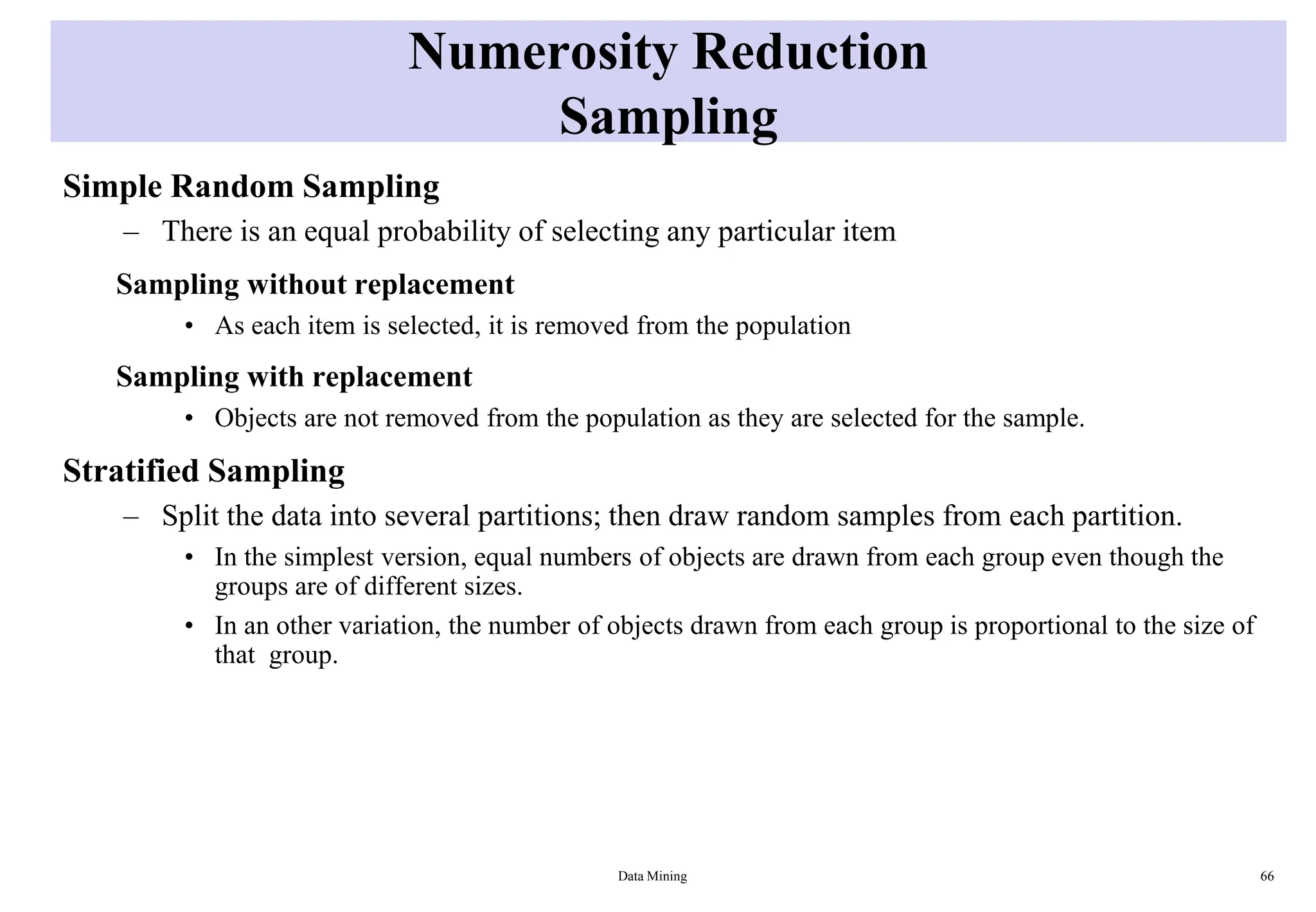 Numerosity Reduction
Sampling
Simple Random Sampling
– There is an equal probability of selecting any particular item
Sampling without replacement
• As each item is selected, it is removed from the population
Sampling with replacement
• Objects are not removed from the population as they are selected for the sample.
Stratified Sampling
– Split the data into several partitions; then draw random samples from each partition.
• In the simplest version, equal numbers of objects are drawn from each group even though the
groups are of different sizes.
• In an other variation, the number of objects drawn from each group is proportional to the size of
that group.
Data Mining 66
 