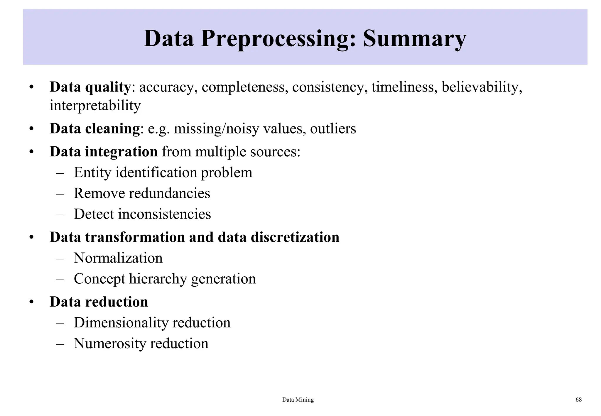 Data Preprocessing: Summary
• Data quality: accuracy, completeness, consistency, timeliness, believability,
interpretability
• Data cleaning: e.g. missing/noisy values, outliers
• Data integration from multiple sources:
– Entity identification problem
– Remove redundancies
– Detect inconsistencies
• Data transformation and data discretization
– Normalization
– Concept hierarchy generation
• Data reduction
– Dimensionality reduction
– Numerosity reduction
Data Mining 68
 