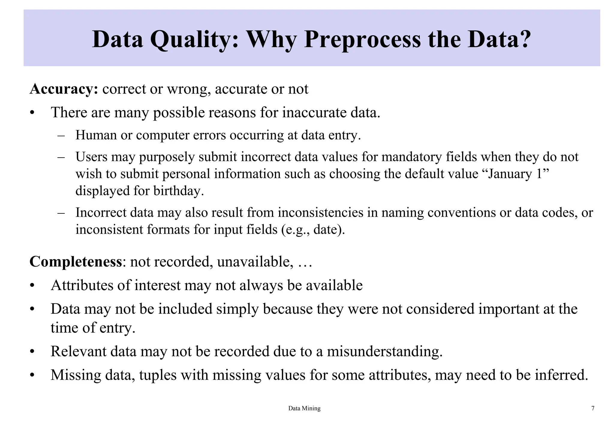 Data Quality: Why Preprocess the Data?
Accuracy: correct or wrong, accurate or not
• There are many possible reasons for inaccurate data.
– Human or computer errors occurring at data entry.
– Users may purposely submit incorrect data values for mandatory fields when they do not
wish to submit personal information such as choosing the default value “January 1”
displayed for birthday.
– Incorrect data may also result from inconsistencies in naming conventions or data codes, or
inconsistent formats for input fields (e.g., date).
Completeness: not recorded, unavailable, …
• Attributes of interest may not always be available
• Data may not be included simply because they were not considered important at the
time of entry.
• Relevant data may not be recorded due to a misunderstanding.
• Missing data, tuples with missing values for some attributes, may need to be inferred.
Data Mining 7
 