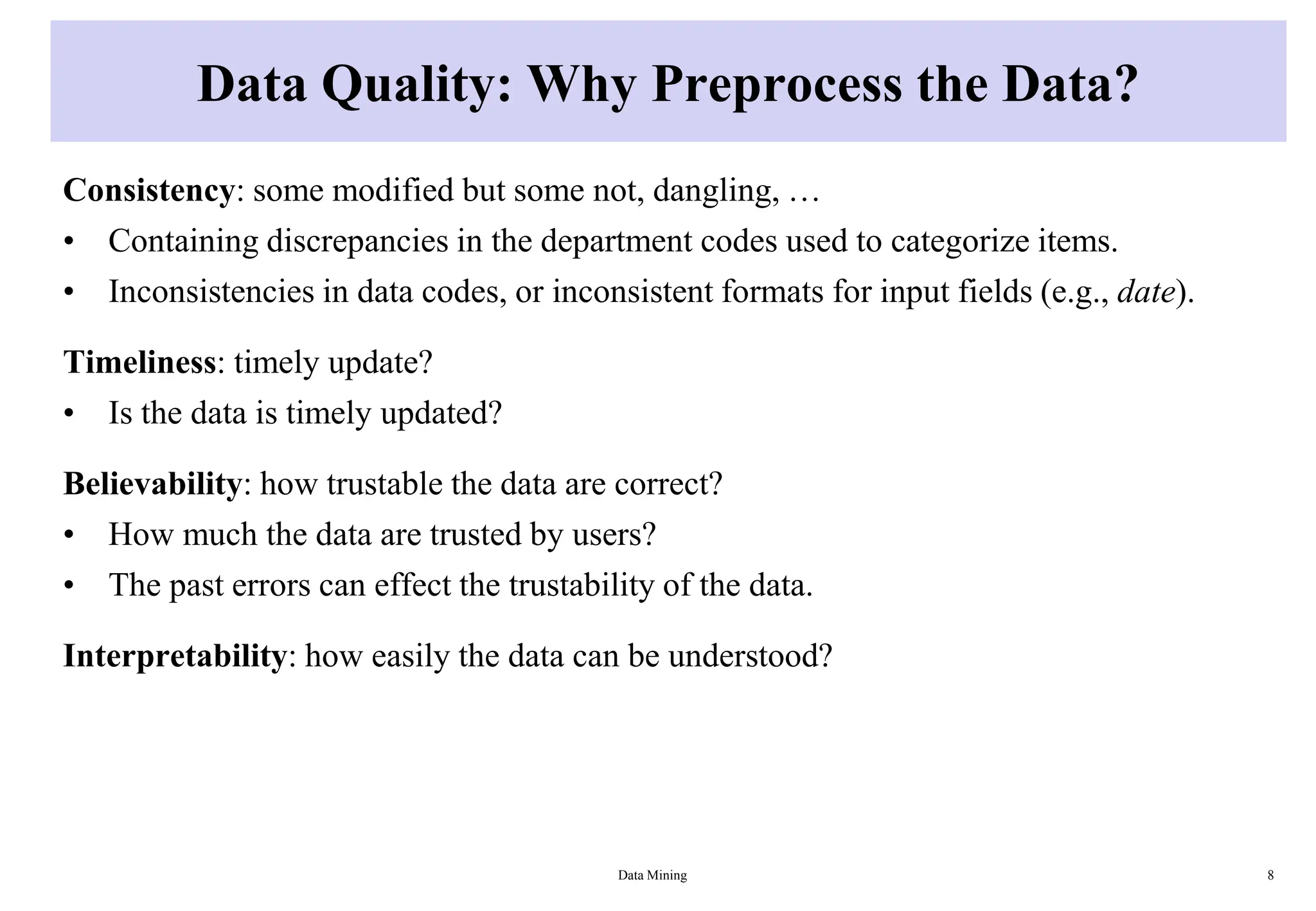 Data Quality: Why Preprocess the Data?
Consistency: some modified but some not, dangling, …
• Containing discrepancies in the department codes used to categorize items.
• Inconsistencies in data codes, or inconsistent formats for input fields (e.g., date).
Timeliness: timely update?
• Is the data is timely updated?
Believability: how trustable the data are correct?
• How much the data are trusted by users?
• The past errors can effect the trustability of the data.
Interpretability: how easily the data can be understood?
Data Mining 8
 