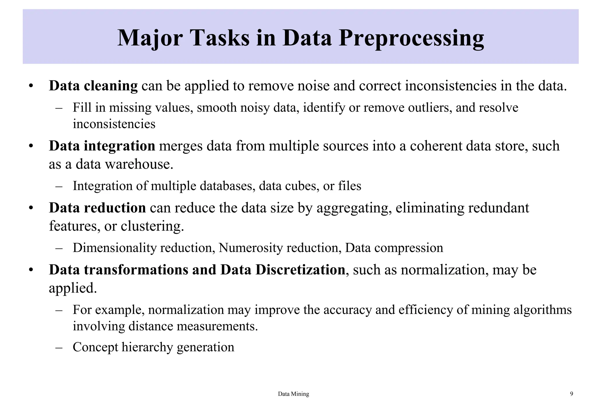 Major Tasks in Data Preprocessing
• Data cleaning can be applied to remove noise and correct inconsistencies in the data.
– Fill in missing values, smooth noisy data, identify or remove outliers, and resolve
inconsistencies
• Data integration merges data from multiple sources into a coherent data store, such
as a data warehouse.
– Integration of multiple databases, data cubes, or files
• Data reduction can reduce the data size by aggregating, eliminating redundant
features, or clustering.
– Dimensionality reduction, Numerosity reduction, Data compression
• Data transformations and Data Discretization, such as normalization, may be
applied.
– For example, normalization may improve the accuracy and efficiency of mining algorithms
involving distance measurements.
– Concept hierarchy generation
Data Mining 9
 