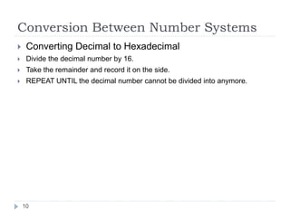 Conversion Between Number Systems 
 Converting Decimal to Hexadecimal 
 Divide the decimal number by 16. 
 Take the remainder and record it on the side. 
 REPEAT UNTIL the decimal number cannot be divided into anymore. 
10 
 