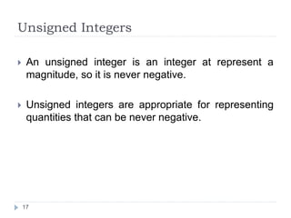 Unsigned Integers 
 An unsigned integer is an integer at represent a 
magnitude, so it is never negative. 
 Unsigned integers are appropriate for representing 
quantities that can be never negative. 
17 
 