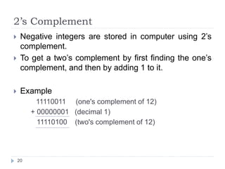 2’s Complement 
 Negative integers are stored in computer using 2’s 
complement. 
 To get a two’s complement by first finding the one’s 
complement, and then by adding 1 to it. 
 Example 
11110011 (one's complement of 12) 
+ 00000001 (decimal 1) 
11110100 (two's complement of 12) 
20 
 
