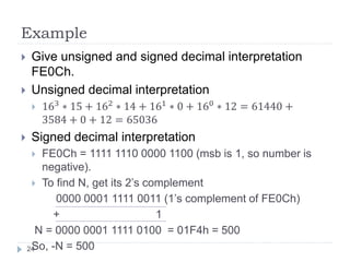 Example 
 Give unsigned and signed decimal interpretation 
FE0Ch. 
 Unsigned decimal interpretation 
 163 ∗ 15 + 162 ∗ 14 + 161 ∗ 0 + 160 ∗ 12 = 61440 + 
3584 + 0 + 12 = 65036 
 Signed decimal interpretation 
 FE0Ch = 1111 1110 0000 1100 (msb is 1, so number is 
negative). 
 To find N, get its 2’s complement 
0000 0001 1111 0011 (1’s complement of FE0Ch) 
+ 1 
N = 0000 0001 1111 0100 = 01F4h = 500 
24So, -N = 500 
 