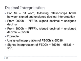 Decimal Interpretation 
 For 16 – bit word, following relationships holds 
between signed and unsigned decimal interpretation 
 From 0000h – 7FFFh, signed decimal = unsigned 
decimal 
 From 8000h – FFFFh, signed decimal = unsigned 
decimal – 65536. 
 Example: 
 Unsigned interpretation of FE0Ch is 65036. 
 Signed interpretation of FE0Ch = 65036 – 65536 = - 
500. 
25 
 