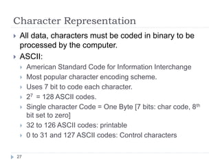 Character Representation 
 All data, characters must be coded in binary to be 
processed by the computer. 
 ASCII: 
 American Standard Code for Information Interchange 
 Most popular character encoding scheme. 
 Uses 7 bit to code each character. 
 27 = 128 ASCII codes. 
 Single character Code = One Byte [7 bits: char code, 8th 
bit set to zero] 
 32 to 126 ASCII codes: printable 
 0 to 31 and 127 ASCII codes: Control characters 
27 
 