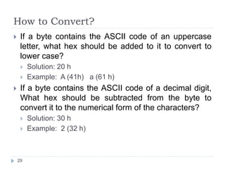 How to Convert? 
 If a byte contains the ASCII code of an uppercase 
letter, what hex should be added to it to convert to 
lower case? 
 Solution: 20 h 
 Example: A (41h) a (61 h) 
 If a byte contains the ASCII code of a decimal digit, 
What hex should be subtracted from the byte to 
convert it to the numerical form of the characters? 
 Solution: 30 h 
 Example: 2 (32 h) 
29 
 