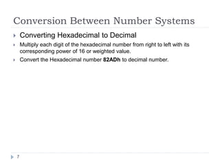 Conversion Between Number Systems 
 Converting Hexadecimal to Decimal 
 Multiply each digit of the hexadecimal number from right to left with its 
corresponding power of 16 or weighted value. 
 Convert the Hexadecimal number 82ADh to decimal number. 
7 
 
