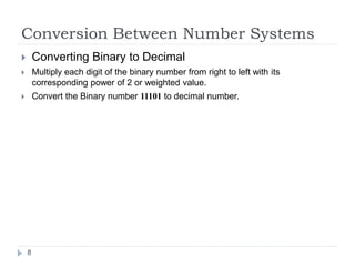 Conversion Between Number Systems 
 Converting Binary to Decimal 
 Multiply each digit of the binary number from right to left with its 
corresponding power of 2 or weighted value. 
 Convert the Binary number 11101 to decimal number. 
8 
 