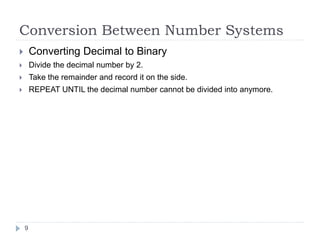 Conversion Between Number Systems 
 Converting Decimal to Binary 
 Divide the decimal number by 2. 
 Take the remainder and record it on the side. 
 REPEAT UNTIL the decimal number cannot be divided into anymore. 
9 
 