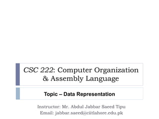 CSC 222: Computer Organization 
& Assembly Language 
Topic – Data Representation 
Instructor: Mr. Abdul Jabbar Saeed Tipu 
Email: jabbar.saeed@ciitlahore.edu.pk 
 