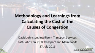 Methodology and Learnings from
Calculating the Cost of the
Causes of Congestion
David Johnston, Intelligent Transport Services
Kath Johnston, QLD Transport and Main Roads
27 July 2016
 
